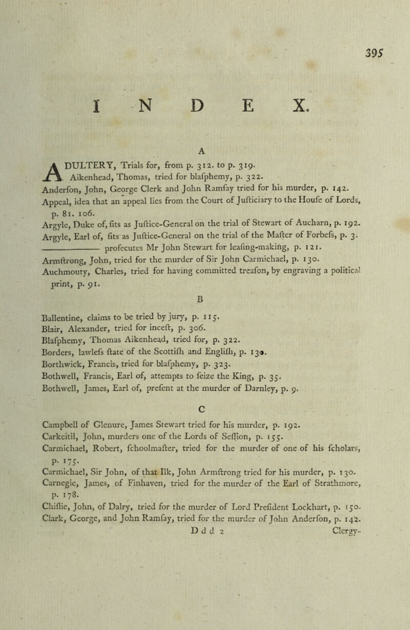 I N D E X. A Adultery, Tmis for, from p. 312. to p. 319. Aikenhead, Thomas, tried for blafphemy, p. 322. Anderfon, John, George Clerk and John Ramfay tried for his murder, p. 142. Appeal, idea that an appeal lies from the Court of Jufticiary to the Houfe of Lords, p. 81. 106. Argyle, Duke of, fits as Juftice-General on the trial of Stewart of Aucharn, p. 192. Argyle, Earl of, fits as Juftice-General on the trial of the Mafter of Forbefs, p. 3. profecutes Mr John Stewart for leafing-making, p. 121. Armftrong, John, tried for the murder of Sir John Carmichael, p. 130. Auchmouty, Charles, tried for having committed treafon, by engraving a political print, p* pi* B Ballentine, claims to be tried by jury, p. 115. Blair, Alexander, tried for inceft, p, 306. Blafphemy, Thomas Aikenhead, tried for, p. 322. Borders, lawlefs ftate of the Scottifh and Englifti, p. 13a. Borthwick, Francis, tried for blafphemy, p. 323. Bothwell, Francis, Earl of, attempts to feize the King, p* 35. Bothwell, James, Earl of, prefent at the murder of Darnley, p. 9. C Campbell of Glenure, James Stewart tried for his murder, p. 192. Carkeitil, John, murders one of the Lords of Seftion, p. 155. Carmichael, Robert, fchoolmafter, tried for the murder of one of his fcholars, p. 175. Carmichael, Sir John, of that Ilk, John Armftrong tried for his murder, p. 130. Carnegie, James, of Finhaven, tried for the murder of the Earl of Strathmore, p. 178. Chiflie, John, of Dairy, tried for the murder of Lord Prefident Lockhart, p. 150. Clark, George, and John Ramfay, tried for the murder of John Anderfon, p. 142. D d d 2 Clergy-