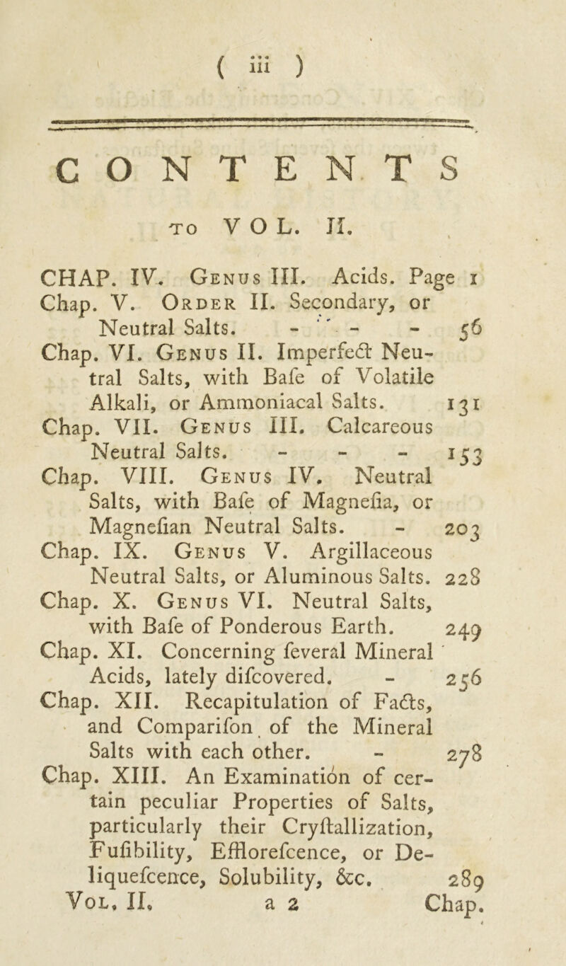CONTENTS to VOL. JI. CHAP. IV. Genus III. Acids. Page i Chap. V. Order II. Secondary, or Neutral Salts. - ‘- - 56 Chap. VI. Genus II. Imperfedl Neu- tral Salts, with Safe of Volatile Alkali, or Ammoniacal Salts. 131 Chap. VII. Genus III. Calcareous Neutral Salts. - - -153 Chap. VIII. Genus IV. Neutral Salts, with Bafe of Magnefia, or Magnefian Neutral Salts. - 20^5 Chap. IX. Genus V. Argillaceous Neutral Salts, or Aluminous Salts. 22S Chap. X. Genus VI. Neutral Salts, with Bafe of Ponderous Earth. 249 Chap. XI. Concerning feveral Mineral ' Acids, lately difcovered. - 256 Chap. XII. Recapitulation of Fadls, and Comparifon of the Mineral Salts with each other. - 278 Chap. XIII. An Examination of cer- tain peculiar Properties of Salts, particularly their Cryftallization, Fufibility, Efflorefcence, or De- liquefcence, Solubility, &c. 289 Vol, IL a 2 Chap. *