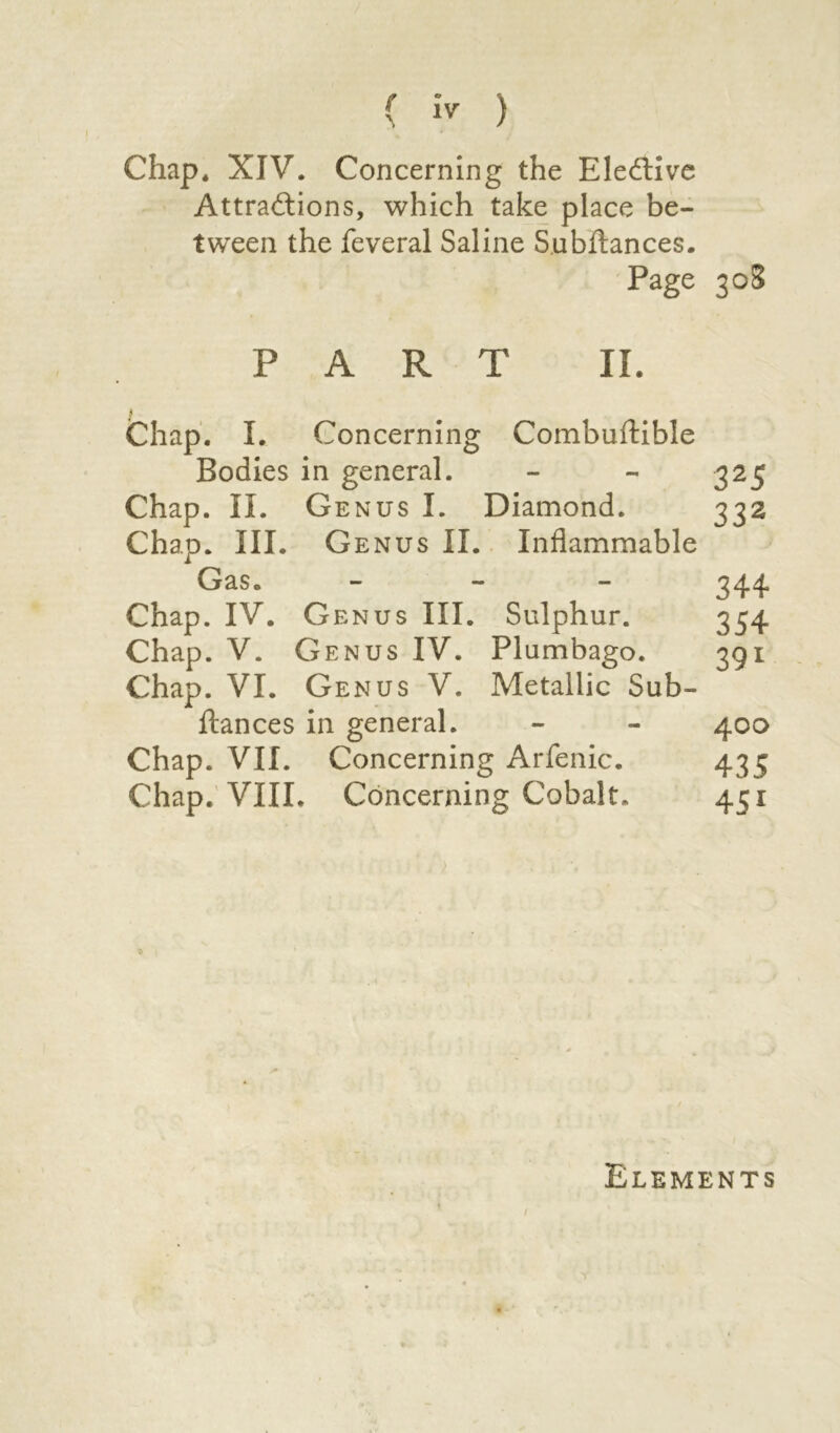 Chap, XIV. Concerning the Elective Attractions, which take place be- tween the feveral Saline Subitances. Page 308 PART II. Chap. I. Concerning Combuftible Bodies in general. - - 325 Chap. II. Genus I. Diamond. 332 Chap. III. G enus II. Inflammable Gas. - 344 Chap. IV. Genus III. Sulphur. 354 Chap. V. Genus IV. Plumbago. 391 Chap. VI. Genus V. Metallic Sub- ftances in general. - - 400 Chap. VII. Concerning Arfenic. 435 Chap. VIII. Concerning Cobalt, 451 \ Elements