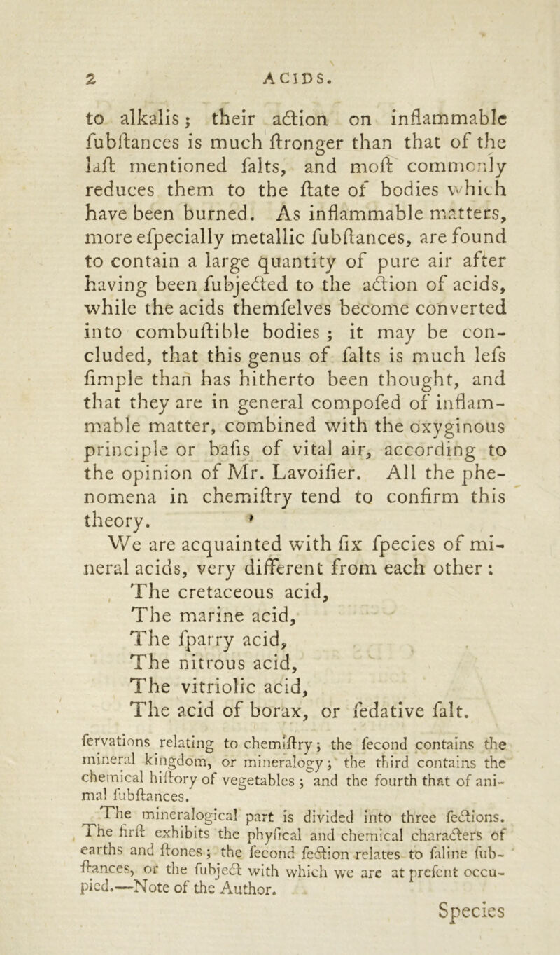 to alkalis; their adtion on inflammable fubftances is much ftronger than that of the lajfl mentioned falts, and mod: commonly reduces them to the ftate of bodies which have been burned. As inflammable matters, more efpecially metallic fubfiances, are found to contain a large quantity of pure air after having been fubjedted to the adtion of acids, while the acids themfelves become converted into combuftible bodies ; it may be con- cluded, that this genus of falts is much lefs Ample than has hitherto been thought, and that they are in general compofed of inflam- mable matter, combined with the oxyginous principle or bafis of vital air, according to the opinion of Mr. Lavoifier. All the phe- nomena in chemiftry tend to confirm this theory. 1 We are acquainted with fix fpecies of mi- neral acids, very different from each other; The cretaceous acid. The marine acid. The fparry acid. The nitrous acid. The vitriolic acid. The acid of borax, or fedative fait. ' r . . fervations relating to chemiftry; the fecond contains the mineral kingdom, or mineralogy; the third contains the chemical hi dory of vegetables ; and the fourth that of ani- mal lubdances. The mineralogical part is divided into three feCtions. Fhe fird exhibits the phyfical and chemical characters of earths and dones ; the fecond feCtion relates to faline fub- dances, or the fubjeCl with which we are atprefent occu- pied.—Note of the Author. Species