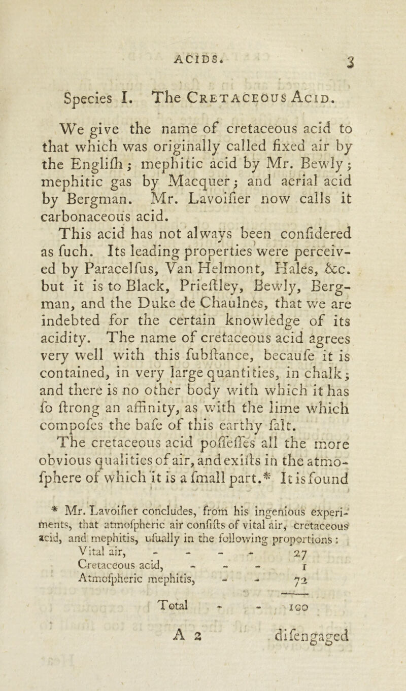 Species I. The Cretaceous Acid. We give the name of cretaceous acid to that which was originally called fixed air by the Englifh; mephitic acid by Mr. Bewly; mephitic gas by Macquer; and aerial acid by Bergman. Mr. Lavoifier now calls it carbonaceous acid. This acid has not always been confidered as fuch. Its leading properties were perceiv- ed by Paracelfus, Van Helmont, Hales, &c. but it is to Black, Prieftley, Bewly, Berg- man, and the Duke de Chaulnes, that we are indebted for the certain knowledge of its acidity. The name of cretaceous acid agrees very well with this fubftance, becaufe it is contained, in very large quantities, in chalk; and there is no other body with which it has fo ftrong an affinity, as with the lime which compofes the bafe of this earthy fait. The cretaceous acid polieffes all the more obvious qualities of air, andexilts in the atmo- fphere of which it is a fmall part.* Itisfound * Mr. Lavoifier concludes, from his Ingenious experi- ments, that atmofpheric air confifts of vital air, cretaceous acid, and mephitis, ufually in the following proportions : Vital air, Cretaceous acid, Atmofpheric mephitis, Total A z difen^a^ed o o 27 n-y / — ICO