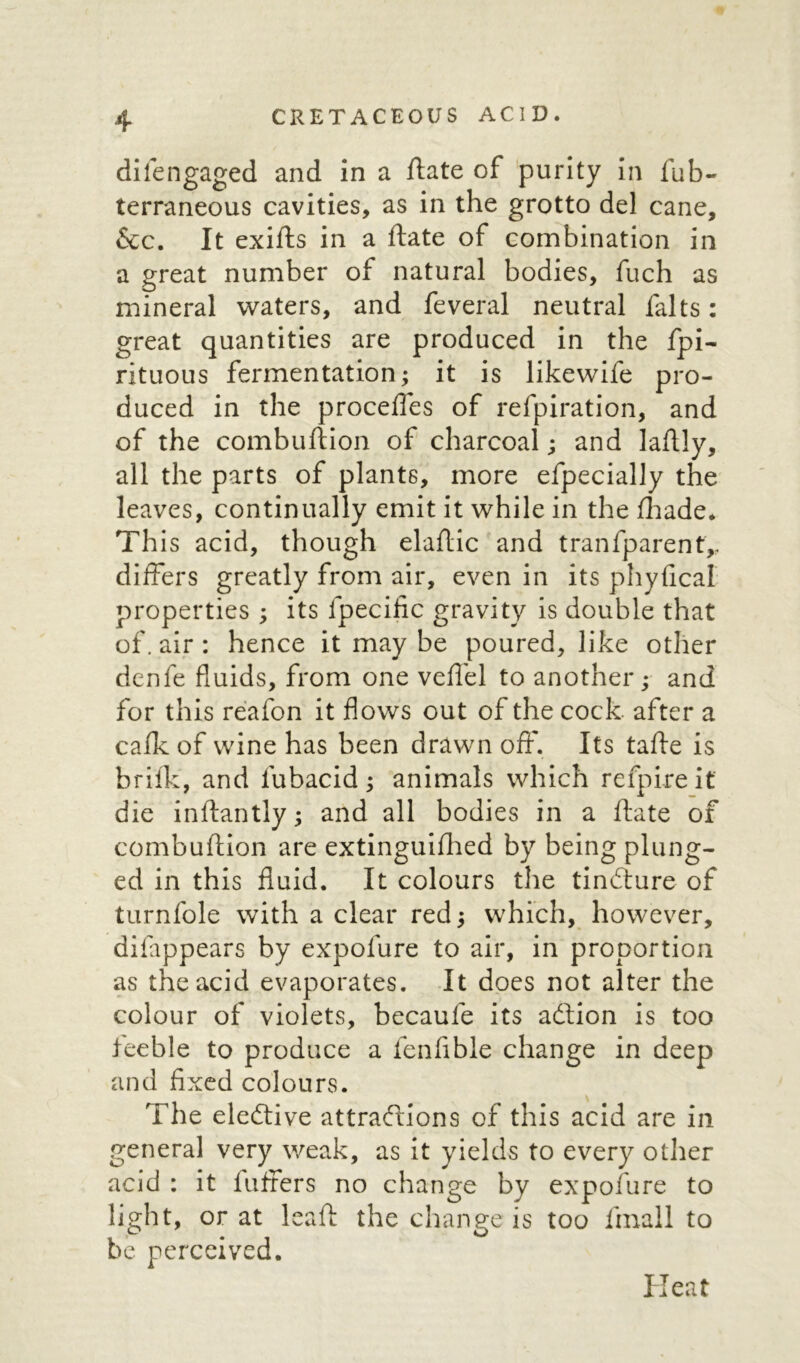 difengaged and in a ftate of purity in fub- terraneous cavities, as in the grotto del cane, &c. It exifts in a ftate of combination in a great number of natural bodies, fuch as mineral waters, and feveral neutral falts: great quantities are produced in the fpi- rituous fermentation; it is likewife pro- duced in the procefles of refpiration, and of the combuftion of charcoal; and laftly, all the parts of plants, more efpecially the leaves, continually emit it while in the fhade* This acid, though elaftic and tranfparent,, differs greatly from air, even in its phyfical properties ; its fpecific gravity is double that of. air : hence it may be poured, like other denfe fluids, from one veffel to another; and for this reafon it flows out of the cock after a calk of wine has been drawn off. Its tafte is brilk, and fubacid; animals which refpireit die inftantly; and all bodies in a ftate of combuftion are extinguiftied by being plung- ed in this fluid. It colours the tindture of turnfole with a clear red; which, however, difappears by expolure to air, in proportion as the acid evaporates. It does not alter the colour of violets, becaufe its adlion is too teeble to produce a fenfible change in deep and fixed colours. The elective attractions of this acid are in general very weak, as it yields to every other acid : it luffers no change by expofure to light, or at leaft the change is too fmall to be perceived. Heat