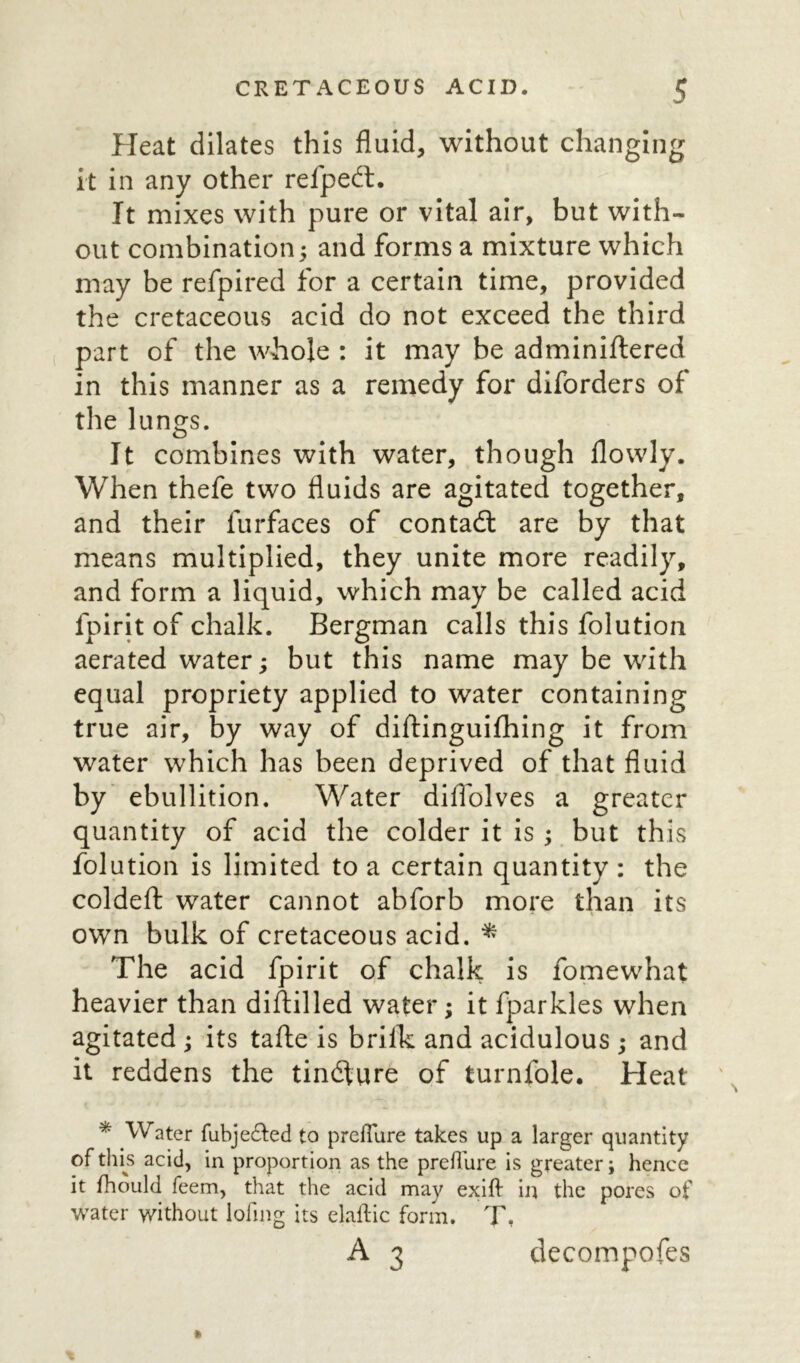 Heat dilates this fluid, without changing it in any other refpedt. It mixes with pure or vital air, but with- out combination; and forms a mixture which may be refpired for a certain time, provided the cretaceous acid do not exceed the third part of the whole : it may be adminiftered in this manner as a remedy for diforders of the lungs. It combines with water, though flowly. When thefe two fluids are agitated together, and their furfaces of contadl are by that means multiplied, they unite more readily, and form a liquid, which may be called acid lpirit of chalk. Bergman calls this folution aerated water; but this name may be with equal propriety applied to water containing true air, by way of diftinguifhing it from water which has been deprived of that fluid by ebullition. Water diffolves a greater quantity of acid the colder it is ; but this folution is limited to a certain quantity : the coldeft water cannot abforb more than its own bulk of cretaceous acid. * The acid fpirit of chalk is fomewhat heavier than diftilled water; it fparkles when agitated ; its tafle is brilk and acidulous ; and it reddens the tindture of turnfole. Heat * Water fubje&ed to prefliire takes up a larger quantity of this acid, in proportion as the preftiire is greater; hence it fhould feem, that the acid may exift in the pores of water without lofing its elaftic form. T- A 3 decompofes *