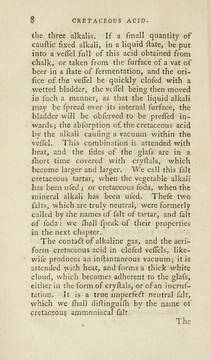 the three alkalis. If a fmall quantity of cauftic fixed alkali, in a liquid ftate, be put into a vefiel full of this acid obtained from chalk., or taken from the furface of a vat of beer in a ftate of fermentation, and the ori- fice of the vefiel be quickly clofed with a wetted bladder, the vefiel being then moved in fuch a manner, as that the liquid alkali may be fpread over its internal furface, the bladder will be obferved to be prefied in- wards; the abforption of the cretaceous acid by the alkali caufing a vacuum within the veftel. This combination is attended with heat, and the fides of the glafs are in a fhort time covered with cryftals, which become larger and larger. We call this fait cretaceous tartar, when the vegetable alkali has been ufed ; or cretaceous foda, when the mineral alkali has been ufed. Thefe two falts, which are truly neutral, were formerly called by the names of (alt of tartar, and fait of foda: we fhall fpeak of their properties in the next chapter. The contact of alkaline gas, and the aeri- form cretaceous acid in clofed veflels, like- wife produces an inftantaneous vacuum; it is attended with heat, and forms a thick white cloud, which becomes adherent to the glafs, either in the form of cryftals, or of an incruf- tation. It is a true imperfect neutral fait, which we frail diftinguilh by the name of cretaceous ammoniacal fait, * The