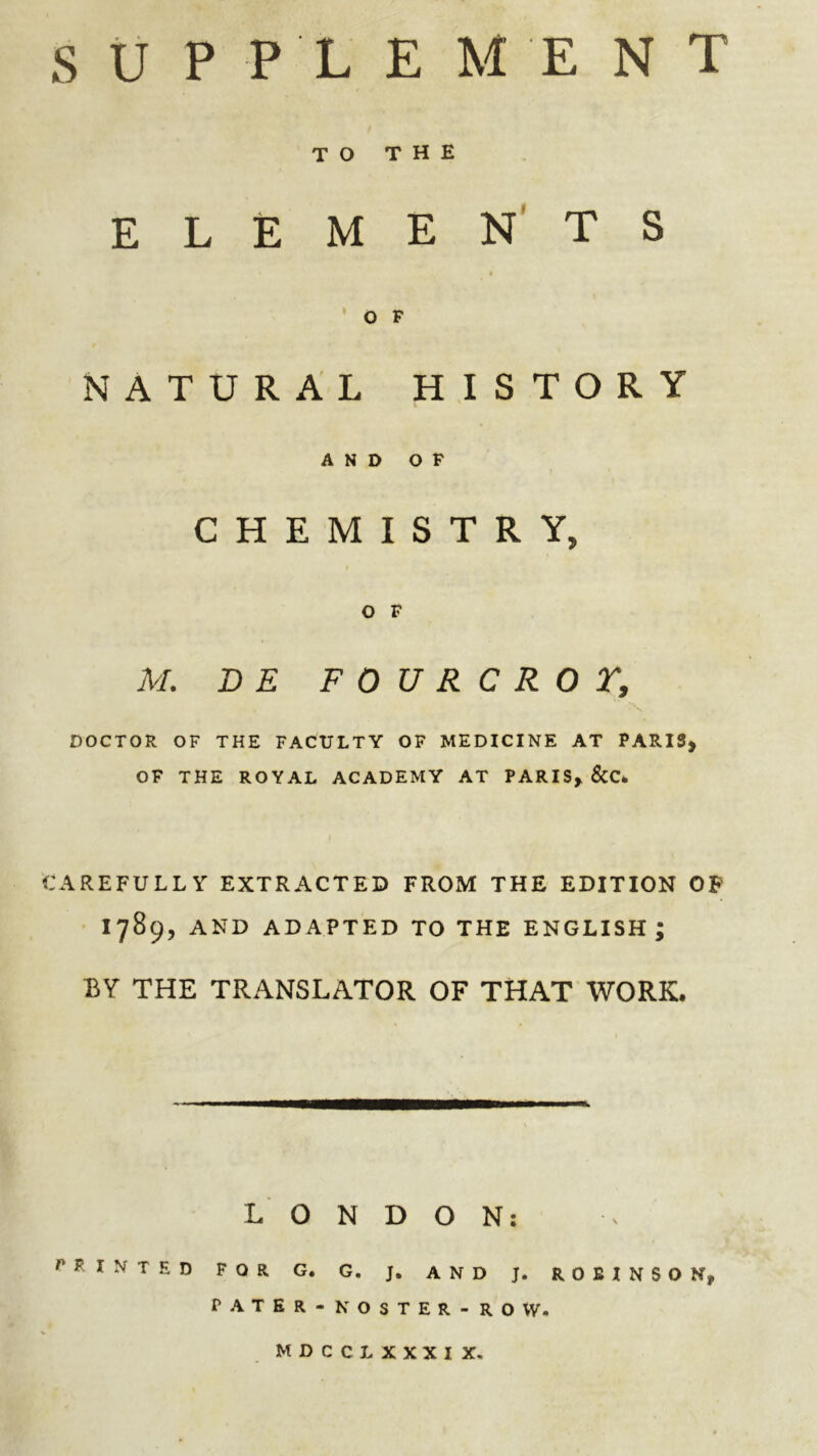 TO THE ELEMEN'TS ' o F NATURAL HISTORY AND OP CHEMISTRY, O F M. D E FOURCROr, DOCTOR OF THE FACULTY OF MEDICINE AT PARIS> OF THE ROYAL ACADEMY AT PARIS^ &C* CAREFULLY EXTRACTED FROM THE EDITION OP 1789, AND ADAPTED TO THE ENGLISH; BY THE TRANSLATOR OF THAT WORK. LONDON: POINTED FOR G. G. J. AND J. ROBINSON, PATER - NOSTER-ROW. MDCCLXXXIX.