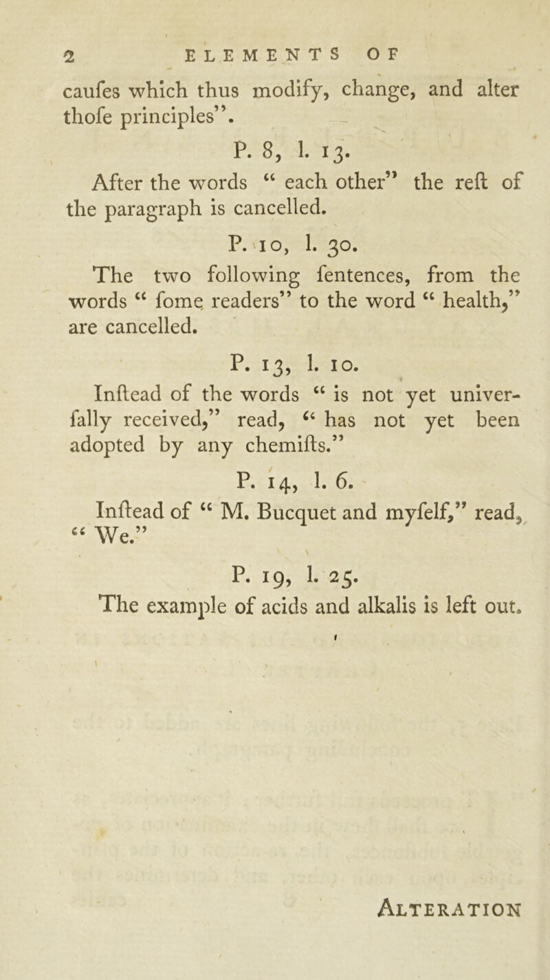 caufes which thus modify, change, and alter thofe principles”. P. 8, 1. 13. After the words ‘‘ each other” the reft of the paragraph is cancelled. P. 10, 1. 30. The two following fentences, from the words fomq readers” to the word “ health,” are cancelled. P. 13, 1. 10. Inftead of the words “ is not yet univer- fally received,” read, has not yet been adopted by any chemifts.” P. 14, 1. 6. Inftead of M. Bucquet and myfelf,” read. We.” P. 19, 1. 25. The example of acids and alkalis is left out. Alteration