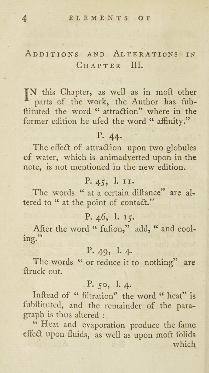 Additions and Alterations in Chapter III. TN this Chapter, as well as In moft other ^ parts of the work, the Author has fub- ftltuted the word ‘‘ attra£tIon” where In the former edition he ufed the word ‘‘ affinity.” P. 44. The efledl of attraction upon two globules of water, which Is animadverted upon In the note, is not mentioned in the new edition. p. 45, 1. II. The words at a certain diftance” are al- tered to “ at the point of contaCt.’' P. 465 !• 15* After the word “ fufion,” add, ‘‘ and cool- P. 49, 1. 4. The words or reduce it to nothing” are ftruck out. P. 50, I. 4. Inftead of filtration” the word heat” is fubftituted, and the remainder of the para- graph is thus altered : “ Heat and evaporation produce the fame effect upon fluids, as well as upon moft folids which \