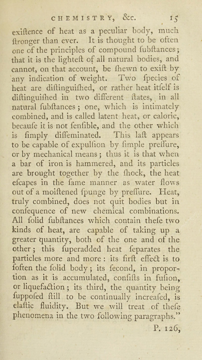 4 exiftence of heat as a peculiar body, much ftronger than ever. It is thought to be often one of the principles of compound fubftances; that it is the lighteft of all natural bodies, and cannot, on that account, be fhewn to exift by any indication of weight. Two fpecies of heat are diftingui(l:ied, or rather heat itfelf is diftinguifhed in two different dates, ^ in all natural fubftances ; one, which is intimately combined, and is called latent heat, or caloric, becaufe it is not fenfible, and the other which is fimply difleminated. This laft appears to be capable of expulfion by fimple preifure, or by mechanical means ; thus it is that when a bar of iron is hammered, and its particles are brought together by the fhock, the heat efcapes in the fame manner as water flows out of a moiftened f punge by preffure. Heat, truly combined, does not quit bodies but in confequence of new chemical combinations. All folid fubftances which contain thefe two kinds of heat, are capable of taking up a greater quantity, both of the one and of the other; this fuperadded heat feparates the particles more and more : its firft efiedl is to foften the folid body; its fecond, in propoi> tion as it is accumulated, confifts in fufion, or liquefaction ; its third, the quantity being fuppofed ftill to be continually increafed, is elaftic fluidity. But we will treat of thefe phenomena in the two following paragraphs.” P. 126,