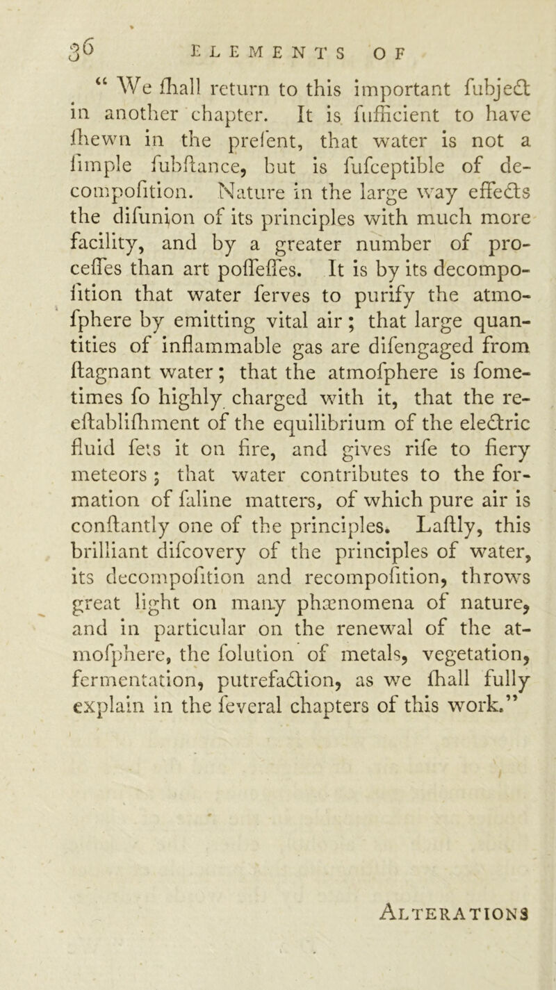 “ We fliall return to this important fubjedl in another chapter. It is fiifficient to have Ihewui in the prefent, that water is not a fimple fubflance, but is fufceptible of de- compofition. Nature in the large way efFedts the difunion of its principles with much more' facility, and by a greater number of pro- ceffes than art poffefles. It is by its decompo- lition that water ferves to purify the atmo- fphere by emitting vital air; that large quan- tities of inflammable gas are difengaged from ftagnant water; that the atmofphere is fome- times fo highly charged wuth it, that the re- eftablifhment of the equilibrium of the eledlric fluid feis it on fire, and gives rife to fiery meteors ; that water contributes to the for- mation of faline matters, of which pure air is conftantly one of the principles. Laftly, this brilliant difcovery of the principles of water, its decompofition and recompofition, throws great light on many phenomena of nature, and in particular on the renew^al of the at- mofphere, the folution of metals, vegetation, fermentation, putrefadlion, as we fhall fully explain in the feveral chapters of this work.”