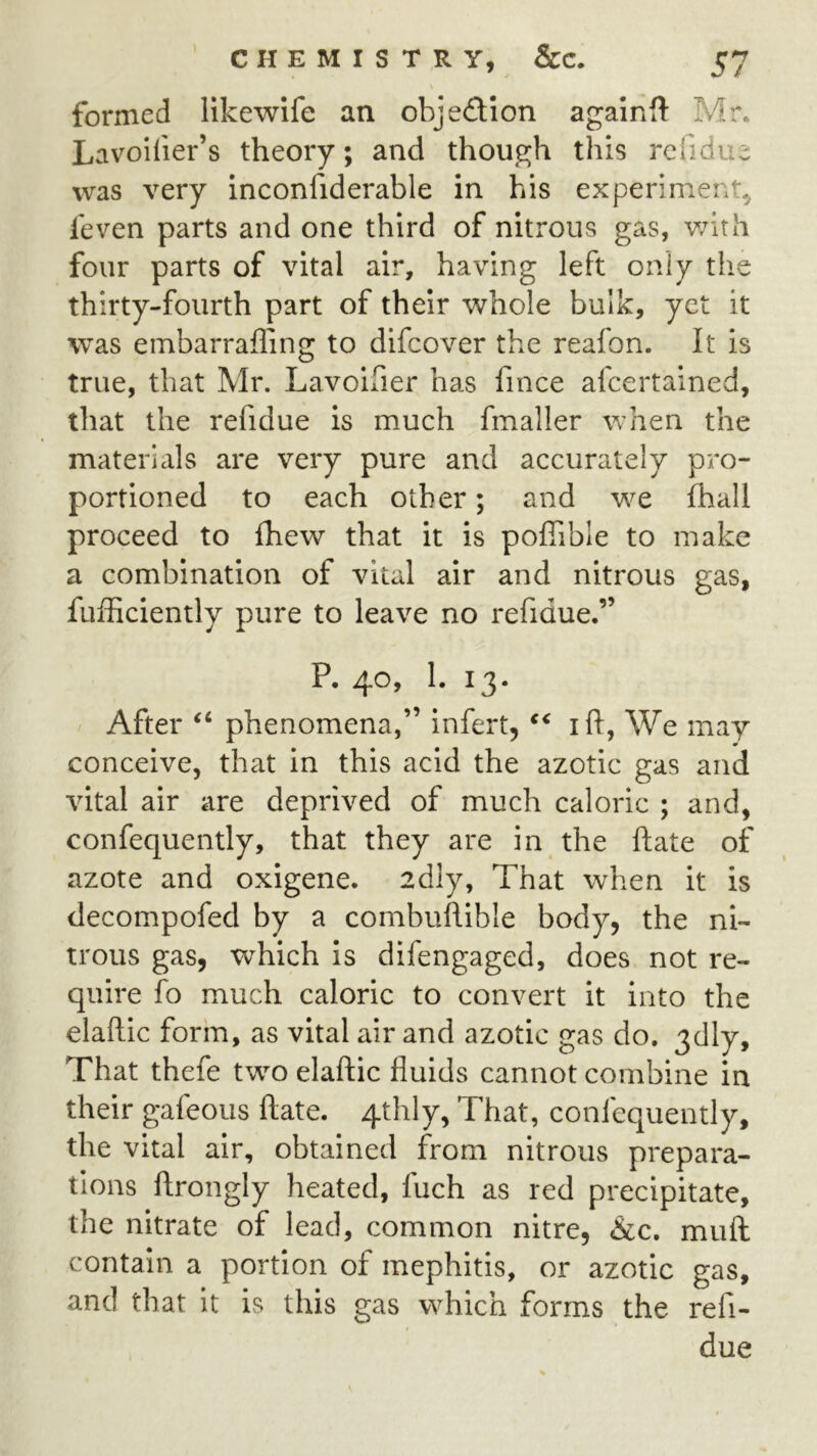 formed likewife an objedtion againft Mr. Lavoifier’s theory; and though this reiidue was very inconfiderable in his experiment, ieven parts and one third of nitrous gas, v/ith four parts of vital air, having left only the thirty-fourth part of their vv^hole bulk, yet it was embarrafling to difeover the reafon. It is true, that Mr. Lavoifier has fince afeertained, that the refidue is much fmaller when the materials are very pure and accurately pro- portioned to each other; and w^e fhall proceed to fhew that it is poflible to make a combination of vital air and nitrous gas, fufficiently pure to leave no refidue.” P. 40, 1. 13. After “ phenomena,” infert, ift, We may conceive, that in this acid the azotic gas and vital air are deprived of much caloric ; and, confequently, that they are in the ftate of azote and oxigene. 2dly, That when it is decompofed by a combuflible body, the ni- trous gas, which is difengaged, does not re- quire fo much caloric to convert it into the elaftic form, as vital air and azotic gas do. 3dly, That thefe two elaftic fluids cannot combine in their gafeous ftate. 4thly, That, confequently, the vital air, obtained from nitrous prepara- tions ftrongly heated, fuch as red precipitate, the nitrate of lead, common nitre, &c. muft contain a portion of mephitis, or azotic gas, and that it is this gas which forms the refi- due