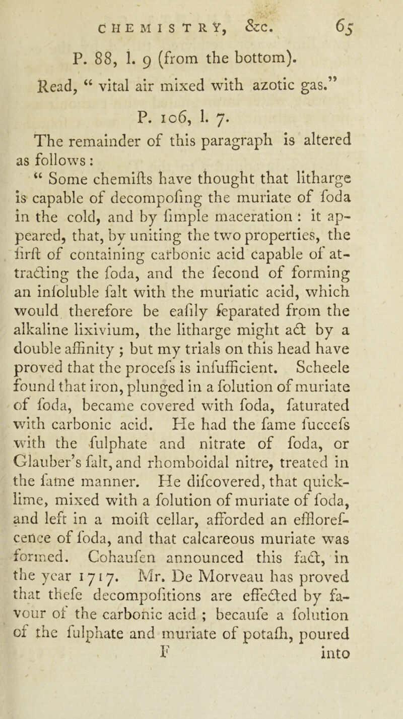 P. 88, 1. 9 (from the bottom). Read, “ vital air mixed with azotic gas.” P. io6, I. 7. The remainder of this paragraph Is altered as follows: “ Some chemifls have thought that litharge Is capable of decompofing the muriate of foda In the cold, and by fimple maceration t it ap- peared, that, by uniting the two properties, the iirll of containing carbonic acid capable of at- tracting the foda, and the fecond of forming an infoluble fait with the muriatic acid, which would therefore be eafily feparated from the alkaline lixivium, the litharge might a£t by a double affinity ; but my trials on this head have proved that the procefs is infufficient. Scheele found that iron, plunged in a folution of muriate of foda, became covered with foda, faturated with carbonic acid. He had the fame fuccefs W'ith the fulphate and nitrate of foda, or Glauber’s fait, and rhomboidal nitre, treated in the lame manner. Pie difeovered, that quick- lime, mixed with a folution of muriate of foda, and left in a moifl cellar, afforded an effloref- cence of foda, and that calcareous muriate was fo rmed. Cohaufen announced this fadt, in the year 1717. Mr, De Morveaii has proved that thefe decompofitions are effedted by fa- vour Oi the carbonic acid ; becaufe a folution of the fulphate and muriate of potafli, poured 1' into