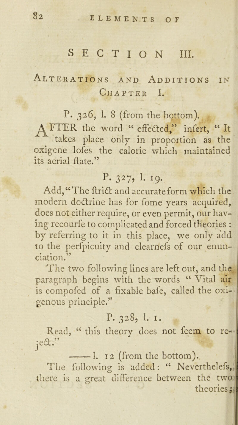 SECTION III. \ Alterations and Additions in I Chapter I,* P. 3265 1. 8 (from the bottom). j^FTER the word ‘‘ effedied,” infert, It takes place only in proportion as the oxigene lofes the caloric which maintained its aerial ftate.” P. 327, 1. 19. Add/^The ftrid: and accurate form which the modern dodlrine has for fome years acquired, does not either require, or even permit, our hav- ing recourfe to complicated and forced theories: by referring to it in this place, w^e only add to the perfpicuity and clearnefs of our enun- ciation. The two following lines are left out, and the paragraph begins with the words ‘‘ Vital air is compofed of a fixable bafe, called the oxi-- genous principle.” | P. 3285 1. I. Read,'“ this theory does not feem to re-*' ;ea.” 1. 12 (from the bottom). n The following is added: “ Neverthelefs,l| there Is a great clilFerence between the two theories