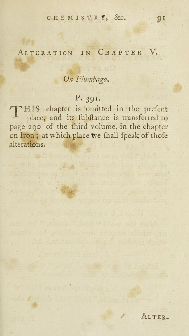 Alteration in Chapter V. On Plumbago, P. 391. ^ HIS chapter is omitted in the prefent ^ place, and its fubflance is transferred to page 290 of the third volume, in the chapter on Iron ; at which place We fhall fpeak of thofe alterations.