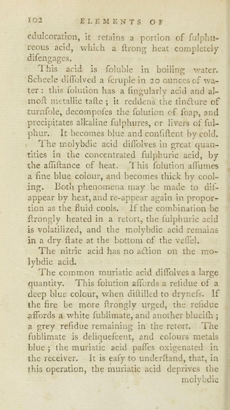 edulcoratlon, it retains a portion of fiilphu- reous acid, which a ftrong heat completely difengages, T his acid is foiuble in boiling water. Scheele dilTolved a Icruple in 20 aunces of wa- ter : this (oliitlon has a lingularly acid and al- moil metallic tafte ; it redden^ the tindlure of •turnfole, decompofes the folution of foap, and precipitates alkaline fulphures, or livers of ful- phur. It becomes blue and confiflient by cold. The molybdic acid dhroives in great quan- tities in the concentrated fulphuric acid, by the alTiftance of heat. T his folution afl'umes a fine blue colour, and becomes thick bv cool- ing. Botii phenomena may be made to dlf- appear by heat, and re-appear again in propor- tion as the fluid cools. If the combination be ftrong]y heated in a retort, the fulphuric acid is volatilized, and the molybdic acid remains in a dry ftate at the bottom of the veilel. The nitric acid has no aTion on the mo- lybdic acid. The common muriatic acid diflolves a large quantity. This folution affords a relidue of a deep blue colour, when diftilled to drynefs. If the fire be more ftrongly urged, the refidue affords a white fiiblimate, and another blueiili; a grey refidue remaining in' the retort. The fublimate is deiiquefeent, and colours metals blue ; the muriatic acid paffes oxigenated in the receiver. It is eafy to underftand, that, in this operation, the muriatic acid deprives the molybdic