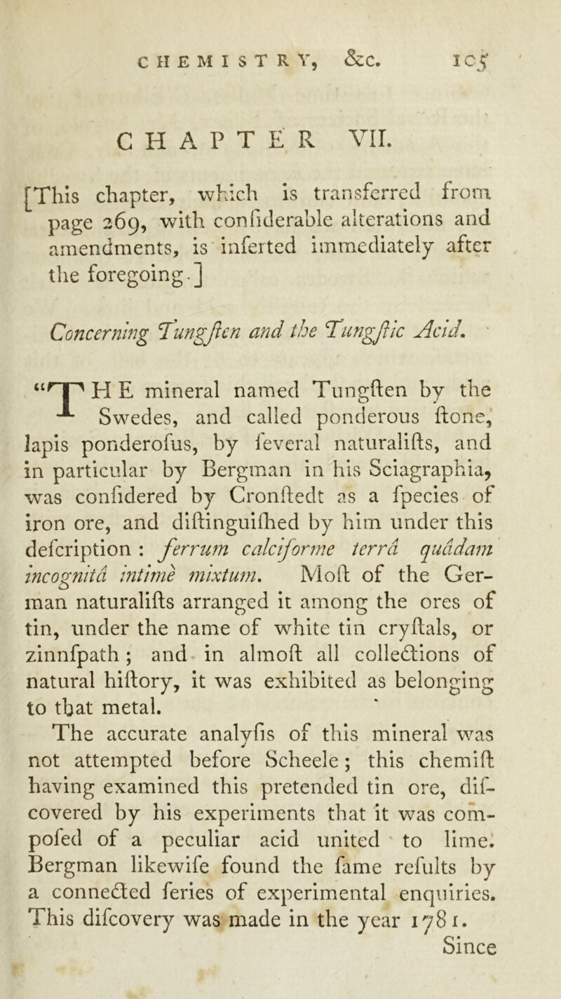 CHAPTER YIL [This chapter, which is transferred from page 26^, with confiderahle alterations and amendments, is inferted immediately after the foregoing.] Concerning I’ungjlen and the TungJUc Acid. ' I ^ H E mineral named Tungften by the Swedes, and called ponderous ftone, lapis ponderofus, by fevcral naturalifts, and in particular by Bergman in his Sciagraphia, was confidered by Cronftedt as a fpecies of iron ore, and diftinguifhed by him under this defcription : ferrum calciforme terra qucidam incognita intime mixtum. Moil: of the Ger- man naturalifts arranged it among the ores of tin, under the name of white tin cryftals, or zinnfpath; and in almoft all colledtions of natural hiftory, it was exhibited as belonging to that metal. The accurate analyfis of this mineral was not attempted before Scheele; this chemift having examined this pretended tin ore, dif- covered by his experiments that it was com- pofed of a peculiar acid united ' to llmel Bergman likewife found the fame refults by a connected feries of experimental enquiries. This difcovery was made in the year 1781. Since