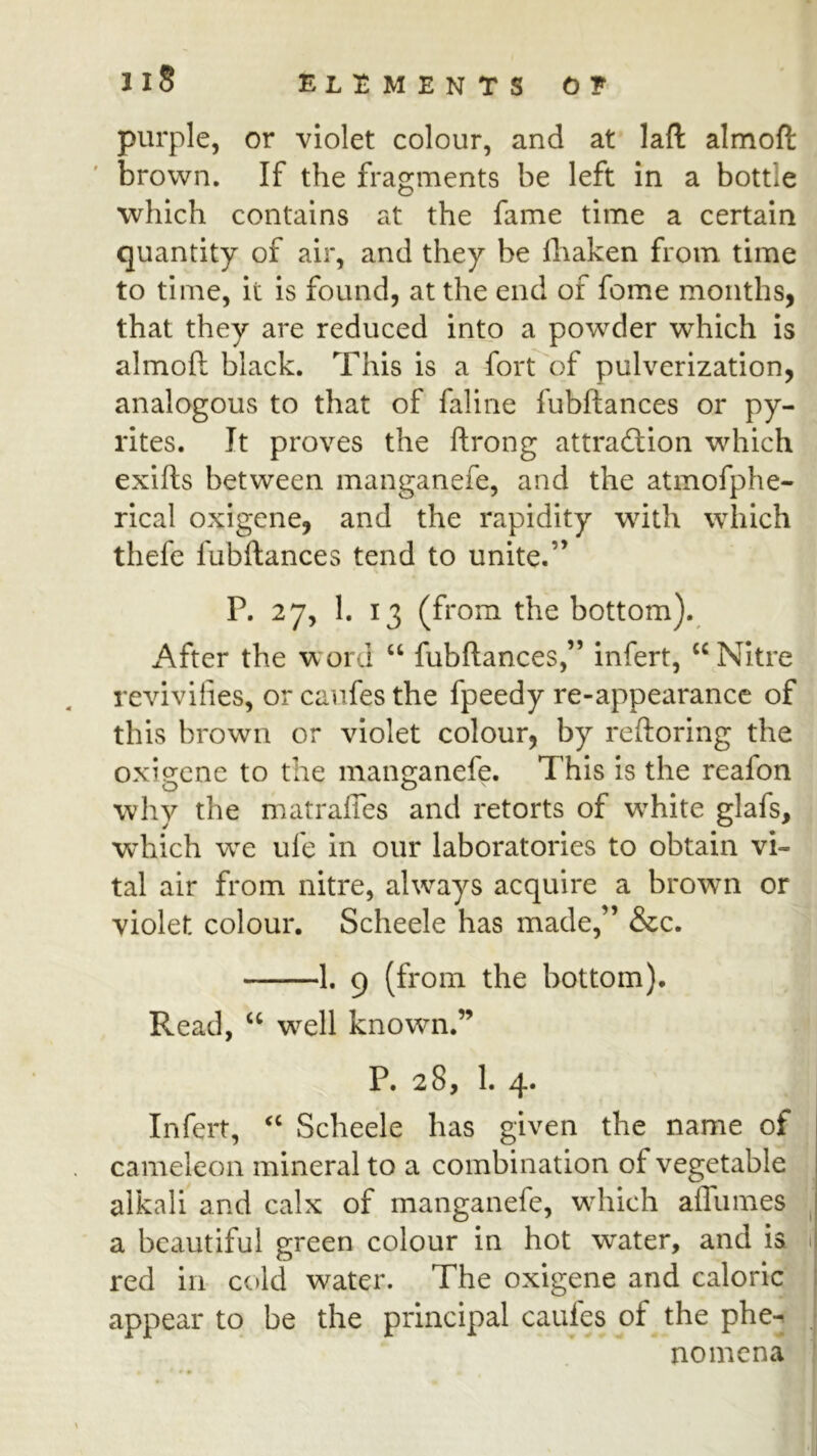 purple, or violet colour, and at laft almoft brown. If the fragments be left in a bottle which contains at the fame time a certain quantity of air, and they be lliaken from time to time, it is found, at the end of feme months, that they are reduced into a powder which is almoft black. This is a fort of pulverization, analogous to that of faline fubftances or py- rites. It proves the ftrong attraction which exifts between manganefe, and the atmofphe- rical oxigene, and the rapidity wdth which thefe fubftances tend to unite.” P. 27, 1. 13 (from the bottom). After the word ‘‘ fubftances,” infert, “Nitre revivifies, or caiifes the fpeedy re-appearance of this brown or violet colour, by reftoring the oxigene to the manganefe. This is the reafon why the matraffes and retorts of wTite glafs, which life in our laboratories to obtain vi- tal air from nitre, always acquire a brown or violet colour. Scheele has made,” &c. 1. 9 (from the bottom). Read, “ w^ell known.” P. 28, 1. 4. Infert, “ Scheele has given the name of cameleon mineral to a combination of vegetable alkali and calx of manganefe, wdiich affumes ^ a beautiful green colour in hot water, and is 1 red in cold water. The oxigene and caloric appear to be the principal caules of the phe-^ nomcna