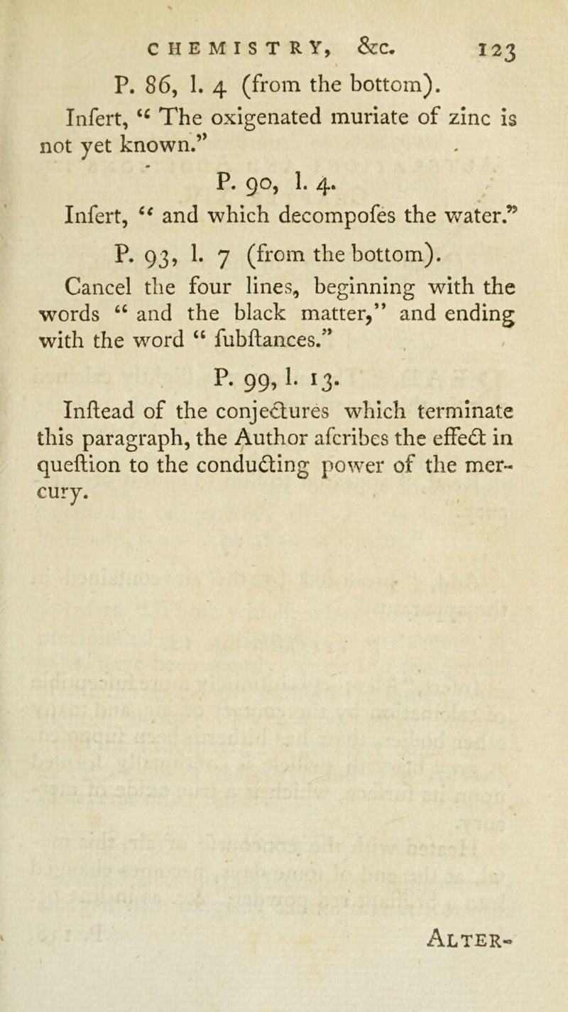 P. 86, 1. 4 (from the bottom). Infert, The oxigenated muriate of zinc is not yet known.” m P. 90, 1. 4. Infert, and which decompofes the water.’^ P. 93, 1. 7 (from the bottom). Cancel the four lines, beginning with the words ‘‘ and the black matter,” and ending with the word “ fubftances.’* p. 99,1.13. Inftead of the conjectures which terminate this paragraph, the Author afcribes the efFe£l in queftion to the conducting power of the mer- cury.