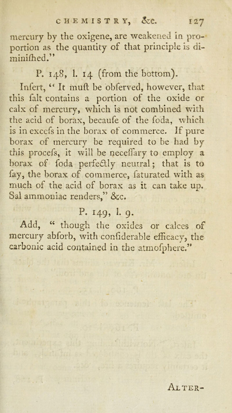 mercury by the oxigene, are weakened in pro- portion as the quantity of that principle is di- minifhed.” P. 148, I. 14 (from the bottom). Infert, ‘‘ It muft be bbferved, however, that this fait contains a portion of the oxide or calx of mercury, which is not combined with the acid of borax, becaufe of the foda, which, is in excefs in the borax of commerce. If pure borax of mercury be required to be had by this procefs, it will be neceffary to employ a borax of foda perfectly neutral; that is to fay, the borax of commerce, faturated with as much of the acid of borax as it can take ud, X Sal ammoniac renders,” &c. P. 149, I. g. Add, though the oxides or calces of mercury abforb, with confiderable efficacy, the carbonic acid contained in the atmofphere.”