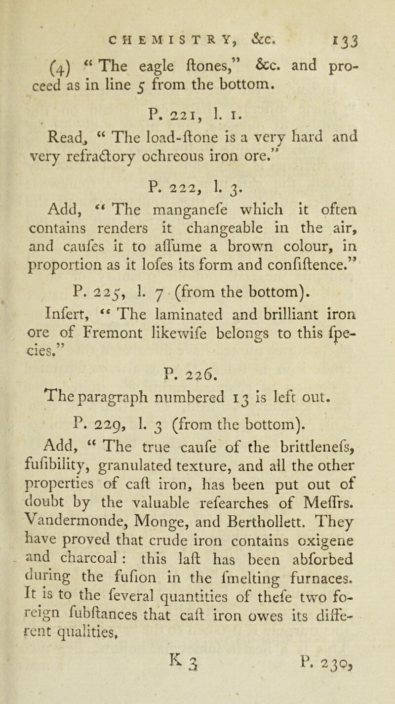 (4) ‘‘ The eagle ftones,” &c. and pro- ceed as in line 5 from the bottom. P. 221, 1. I. Read^ “ The load-ftone is a very hard and very refraftory ochreous iron ore,” i P. 222, 1. 3. Add, The manganefe which it often contains renders it changeable in the air, and caufes it to aflume a brown colour, in proportion as it lofes its form and confiftence.’^ P. 225, h 7 (from the bottom), Infert, ** The laminated and brilliant iron ore of Fremont likewife belongs to this fpe- cies. P. 226. The paragraph numbered 13 is left out. P. 229, 1. 3 (from the bottom). Add, The true caufe of the brittlenefs, fufibility, granulated texture, and all the other properties of call Iron, has been put out of doubt by the valuable refearches of Meffrs. Vandermonde, Monge, and Berthollett. They have proved that crude Iron contains oxigene and charcoal : this laft has been abforbed during the fufion in the fmelting furnaces. It is to the feveral quantities of thefe two fo- reign fubftances that caft iron owes its diffe- rent qualities.