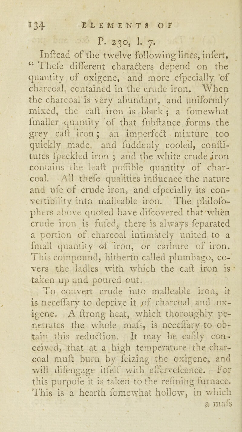 P. 230, 1. 7. InPead of the twelve following lines, infert, Thele different characfters depend on the quantity of oxigene, and more efpecially ‘of charcoal, contained in the crude iron. When the charcoal is very abundant, and uniformly mixed, tlie caft iron is black ; a fomewhat fmaller quantity of that fubftance forms the grey call iron; an imperfed; mixture too quickly made, and fuddenly cooled, conlli- tutes fpeckled iron ; and the white crude iron conuiins the leaft pofTible quantity of char- coal. x'\ll thefe qualities inliuence the nature and uie of crude iron, and efpecially its con- vertibdity into malleable iron. The philofo- phers above quoted have dilcovered that'when crude iron is fufed, there is always feparated a portion cT charcoal intimately united to a fmall quantity of iron, or carbure of iron. This compound, hitherto called plumbago, co- vers the ladles with v/hich the call iron is' taken up and poured out. To convert crude into malleable iron, it is neceffary to deprive it pf charcoal and ox- igene. A ftrong heat, which thoroughly pe- netrates the whole mafs, is neceflary to ob- tain this redudion. It may be eafily con- ceived, that at a high temperature the char- coal muft burn by feizing the oxigene, and will difengage itfelf with eiFervefcence. For this purpole it is taken to the refining furnace. This is a hearth fomewhat hollow, in which a mafs