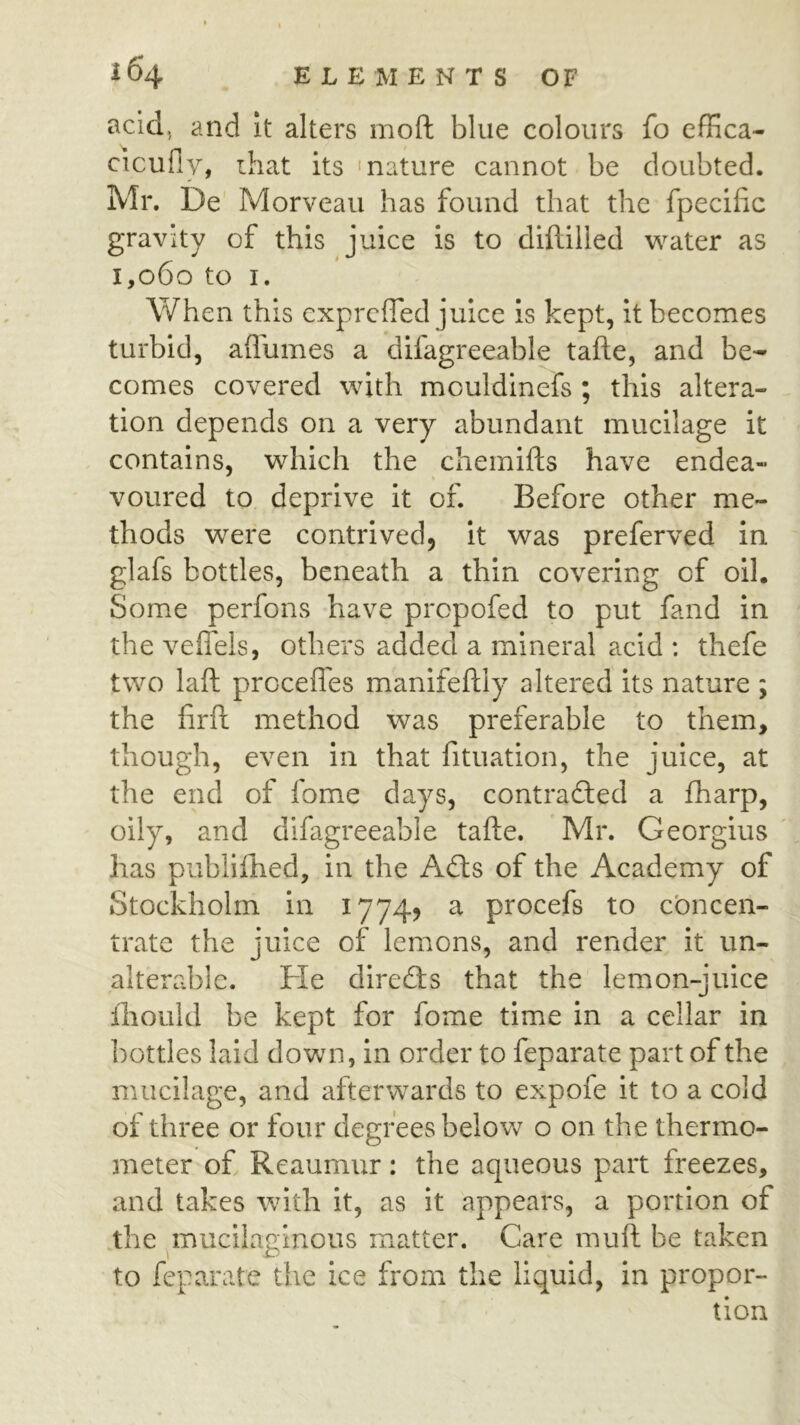 acid, and it alters moft blue colours fo effica- cicufly, that its ‘nature cannot be doubted. Mr. De Morveau has found that the fpecilic gravity of this juice is to diftilied water as 1,060 to I. When this expreffed juice is kept, it becomes turbid, aflumes a difagreeable tafte, and be- comes covered with mculdinefs ; this altera- tion depends on a very abundant mucilage it contains, which the chemifts have endea- voured to deprive it of. Before other me- thods were contrived, it was preferved in glafs bottles, beneath a thin covering of oil. Some perfons have prepofed to put fand in the vefiels, others added a mineral acid : thefe two laft proceflbs manifeftly altered its nature ; the firft method was preferable to them, though, even in that fituation, the juice, at the end of fome days, contradled a fharp, oily, and difagreeable tafte. Mr. Georgius ' has publilhed, in the Afls of the Academy of Stockholm in 1774? a procefs to ebneen- trate the juice of lemons, and render it un- alterable. He direflis that the lemon-juice iliould be kept for fome time in a cellar in bottles laid down, in order to feparate part of the mucilage, and afterwards to expofe it to a cold of three or four degrees below o on the thermo- meter of Reaumur: the aqueous part freezes, and takes with it, as it appears, a portion of the mucilaginous matter. Care muft be taken to feparate the ice from the liquid, in propor- tion