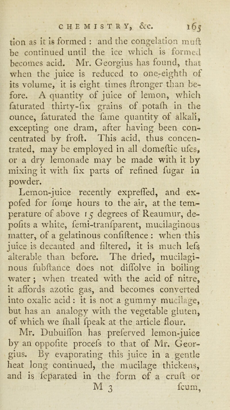 tion as it is formed : and the congelation muft be continued until the ice which is formed becomes acid. Mr. Georgius has found, that when the juice is reduced to one^eighth of its volume, it is eight times ftronger than be- fore. A quantity of juice of lemon, which faturated thirty-fix grains of potafh in the ounce, faturated the fame quantity of alkali, excepting one dram, after having been con- centrated by froft. This acid, thus concen- trated, may be employed in all domeftic ufes, or a dry lemonade may be made with it by mixing it with fix parts of refined fugar in powder. Lemon-juice recently exprefled, and ex- pofed for foine hours to the air, at the tem- perature of above r 5 degrees of Reaumur, de- pofits a white, femi-tranfparent, mucilaginous matter, of a gelatinous confiftence : when 'this juice is decanted and filtered, it is much lefs alterable than before. The dried, mucilagi- nous fubftance does not diffblve in boiling water ; when treated with the acid of nitre, it aifords azotic gas, and becomes converted into oxalic acid : it is not a gummy mucilage, but has an analogy with the vegetable gluten, of which we flrall fpeak at the article fiour. Mr. Dubuiffon has preferved lemon-juice by an oppofite procefs to that of Mr. Geor- gius. By evaporating this juice in a gentle heat long continued, the mucilage thickens, and is feparated in the form of a cruft or