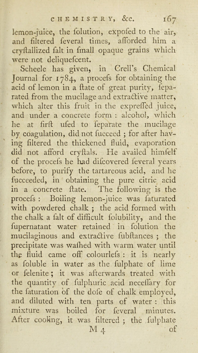 lemon-juice, the folution, expofed to the air, and filtered feveral times, afforded him a cryftallized fait in finall opaque grains which were not deliquefcent. Scheele has given, in Grell’s Chemical Journal for 1784, a procefs for obtaining the acid of lemon in a ftate of great purity, lepa- rated from the mucilage and extradfive matter, which alter this fruit in the exprelTed juice, and under a concrete form : alcohol, which he at firft ufed to fepaVate the mucilage by coagulation, did not fuccecd ; for after hav- ing filtered the thickened fluid, evaporation did not afford cryftals. He availed himfelf of the procefs he had difcovered feveral years before, to purify the tartareous acid, and he fucceeded, in obtaining the pure citric acid in a concrete ftate. The following is the procefs : Boiling lemon-juice was faturated with powdered chalk ; the acid formed with the chalk a fait of difficult folubility, and the fupernatant water retained' in folution the mucilaginous and extractive fubftances ; the precipitate was wafhed with warm water until the fluid came off colourlefs : it is nearly as foluble in water as the fulphate of lime ■ or felenite; it was afterwards treated with the quantity of fulphuric acid necelfary for the faturation of the dofe of chalk employed, and diluted with ten parts of water : this mixture was boiled for feveral minutes. After cooling, it was filtered ; the fulphate M 4 of