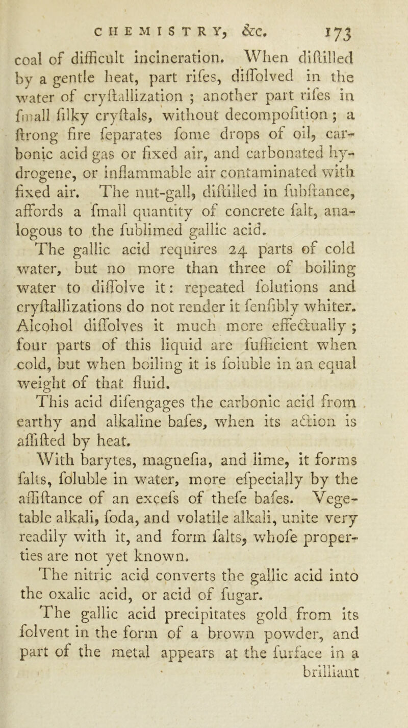 coal of difficult Incineration. When clIfLilled by a gentle heat, part rifes, dllTolved in the water of cryllallization ; another part rifes in fmall filky cryftals, without decompofition; a ftrong fire feparates fonie drops of oil, cax'- bonic acid gas or fixed air, and carbonated hy- drogen c, or inflammable air contaminated with fixed air. The nut-gall, difiiiled in fubftance, affords a fmall quantity of concrete fait, ana- logous to the fublimed gallic acid. The gallic acid requires 24 parts of cold water, but no more than three of boiling w’^ater to diffolve it: repeated folutlons and cryftallizations do not render it fenfibly whiter. Alcohol diffolves it much more effectually ; four parts of this liquid are fiifficient when xold, but when boiling it is foiuble in an equal weight of that fluid. This acid difengages the carbonic acid from . earthy and alkaline bafes, when Its adtion is aflifted by heat. With barytes, magnefia, and lime, it forms falls, foiuble in wuxter, more efpecially by the affiilance of an excefs of thefe bafes. Vege- table alkali, foda, and volatile alkali, unite very readily with it, and form falts, whofe proper- ties are not yet known. # The nitric acid converts the gallic acid into the oxalic acid, or acid of fugar. The gallic acid precipitates gold from Its fclvent in the form of a brovvn powder, and part of the metal appears at the iurface in a brilliant