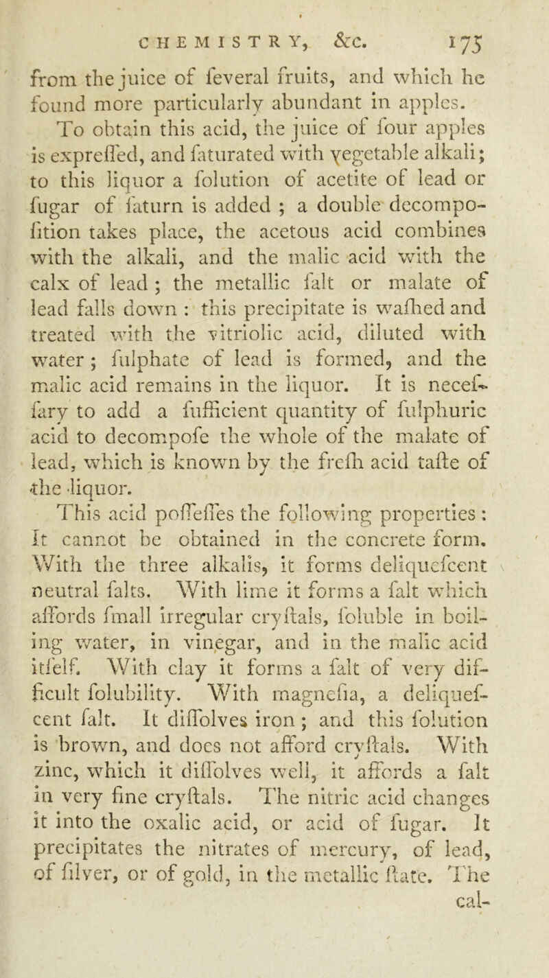 from the juice of feveral fruits, and which he found more particularly abundant in apples. To obtain this acid, the juice of four apples is exprefled, and faturated with yegetable alkali; to this liquor a folution ot acetite of lead or fugar of faturn is added ; a double decompo- fition takes place, the acetous acid combines with the alkali, and the malic acid with the calx of lead ; the metallic lalt or malate of lead falls down : this precipitate is wafhed and treated with the vitriolic acid, diluted with water; fulphatc of lead is formed, and the malic acid remains in the liquor. It is necei- fary to add a fufficient quantity of fulphuric acid to decomrpofe the whole of the malate of lead, which is known by the frefh acid tafte of die •liquor. This acid pofTeffes the followung properties : It cannot be obtained in the concrete form. With the three alkalis, it forms deliquefcent neutral faks. With lime it forms a fait w^hich affords fmall irregular cryftals, foluble in boil- ing water, in vinegar, and in the malic acid itfelf. With clay it forms a fait of very dif- ficult folubility. With magnefia, a deliqiief- cent fait. It diffolves iron ; and this folution is brov/n, and docs not afford crvlfals. With zinc, which it dilfolves well, it affords a fait in very fine cryftals. ’T'he nitric acid changes it into the oxalic acid, or acid of fugar. It precipitates the nitrates of mercury, of lead, of filver, or of gold, in the metallic ftate. 1 he cal-