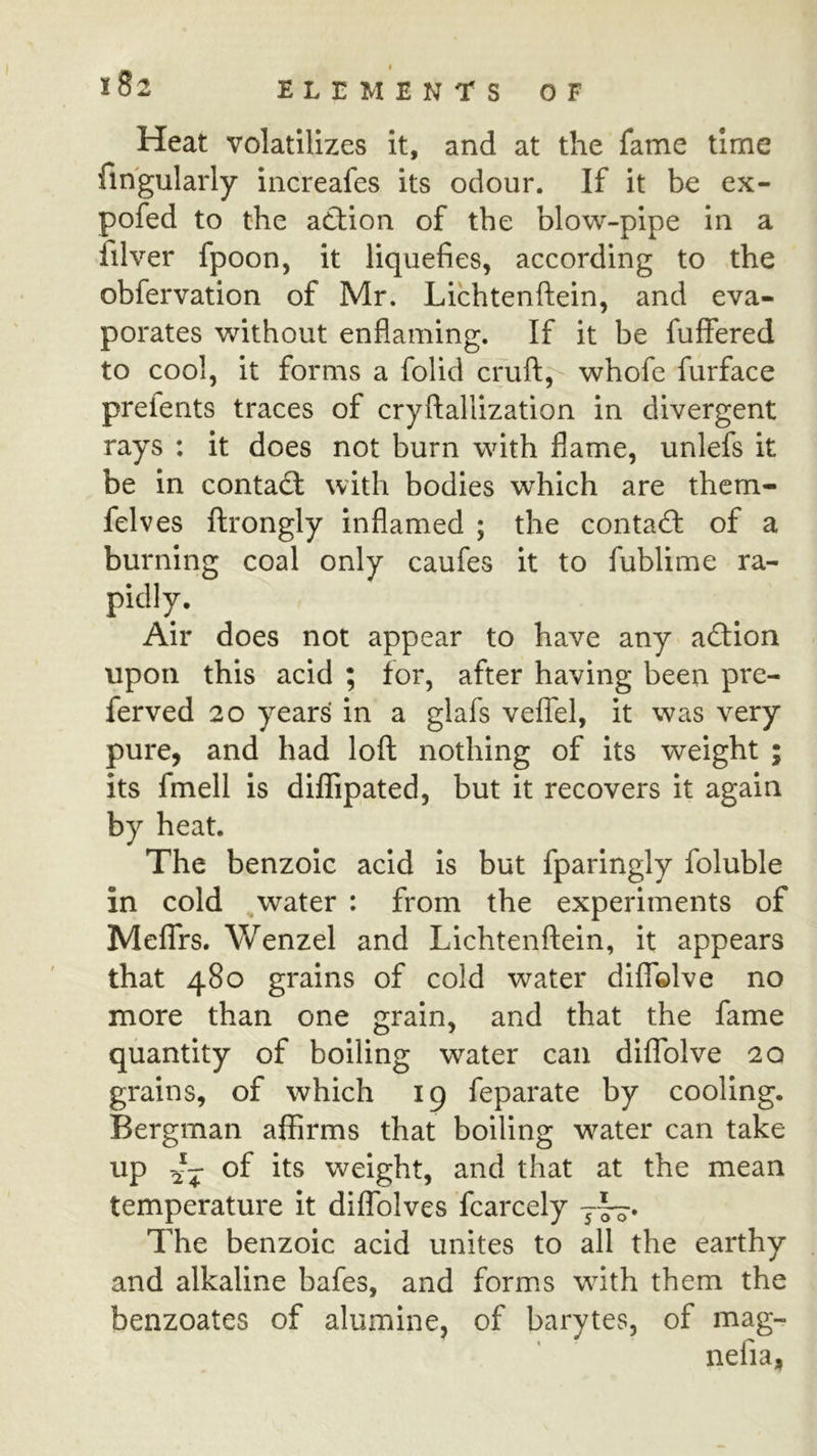 X 82 ELEMENTS OF Heat volatilizes it, and at the fame time fihgularly increafes its odour. If it be ex- pofed to the ad:ion of the blow-pipe in a filver fpoon, it liquefies, according to the obfervation of Mr. Lichtenftein, and eva- porates without enflaming. If it be fuffered to cool, it forms a folid cruft;^ whofe furface preients traces of cryfiallization in divergent rays : it does not burn with flame, unlefs it be in conta£t with bodies which are them- felves ftrongly inflamed ; the contad: of a burning coal only caufes it to fublime ra- pidly. Air does not appear to have any adion upon this acid ; for, after having been pre- ferved 20 years in a glafs veffel, it was very pure, and had loft nothing of its weight ; its fmell is diffipated, but it recovers it again by heat. The benzoic acid is but fparingly foluble in cold ^water : from the experiments of MefTrs. Wenzel and Lichtenftein, it appears that 480 grains of cold water dilTelve no more than one grain, and that the fame quantity of boiling water can dilTolve 20 grains, of which 19 feparate by cooling. Bergman affirms that boiling water can take weight, and that at the mean temperature it diffolves fcarcely y—. The benzoic acid unites to all the earthy and alkaline bafes, and forms with them the benzoates of alumine, of barytes, of mag- nefia,