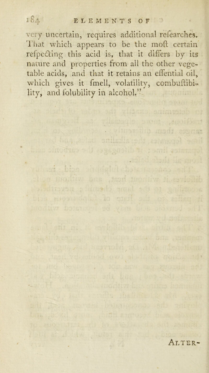 very uncertain, requires additional refearchcs. That which appears to be the moft certain refpedting this acid is, that it differs by its nature and properties from* all the other vege- table acids, and that it retains an effential oil, which gives it fmell, volatility, combuftibU lity, and folubility in alcohol.” Alter-