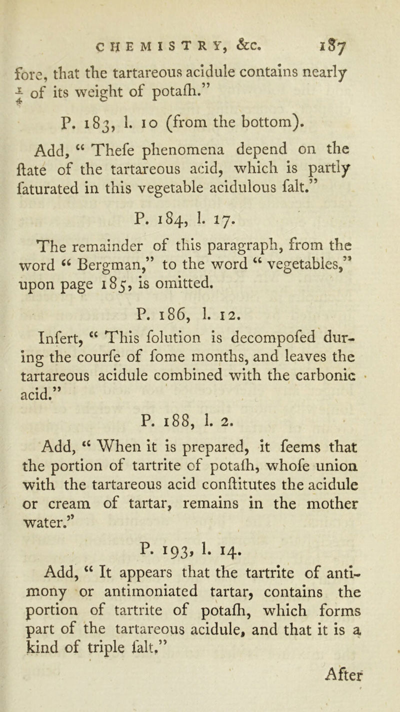 |h fore, that the tartareous acldule contains nearly of its weight of potafh.” P. 183, 1. 10 (from the bottom). Add, “ Thefe phenomena depend on the ftate of the tartareous acid, which is partly faturated in this vegetable acidulous fait.” P. 184, 1. 17. The remainder of this paragraph, from the word Bergman,” to the word “ vegetables,” upon page 185, is omitted. P. 186, 1. 12. Infert, This folutlon is decompofed dur- ing the courfe of fome months, and leaves the tartareous acidule combined with the carbonic • acid.” P. 188, 1. 2. Add, When it is prepared, It feems that the portion of tartrite of potalh, whofe union, with the tartareous acid conftitutes the acidule or cream of tartar, remains in the mother water.’’ P. 193, 1. 14. Add, It appears that the tartrite of anti- mony or antimoniated tartar, contains the portion of tartrite of potafh, which forms part of the tartareous acidule, and that it is a kind of triple fait,” After