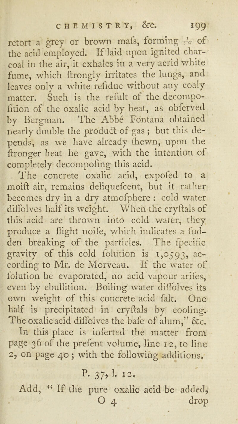 retort a grey or brown mafs, forming tV of the acid employed. If laid upon ignited char- coal ill the air, it exhales in a very acrid white fume, which ftrongly irritates the lungs, and leaves only a white refidue without any coaly matter. Such is the refult of the decompo- fition of the oxalic acid by heat, as oblerved by Bergman. The Abbe Fontana obtained nearly double the product of gas ; but this de- pends, as we have already ihewn, upon the ftronger heat he gave, with the intention of completely decompofmg this acid. The concrete oxalic acid, expofed to a moift air, remains deliquefcent, but it rather becomes dry in a dry atmofphere : cold water diffblves half its weight. \Vhen the cryftals of this acid are thrown into cold water, they produce a flight noife, which indicates a fud- den breaking of the particles. The fpecific gravity of this cold folution is 1,0593, cording to Mr. de Morveau. If the water of folution be evaporated, no acid vapour aiifes, even by ebullition. Boiling water diffblves its own weight of this concrete acid fait. One half is precipitated in cryftals by cooling. The oxalic acid diflbives the bafe of alum,” &c. In this place is inferted the matter from page 36 of the prefent volume, line 12, to line 2, on page 40; with the following additions. P. 37, 1. 12. Add, If the pure oxalic acid be added, . O 4 drop