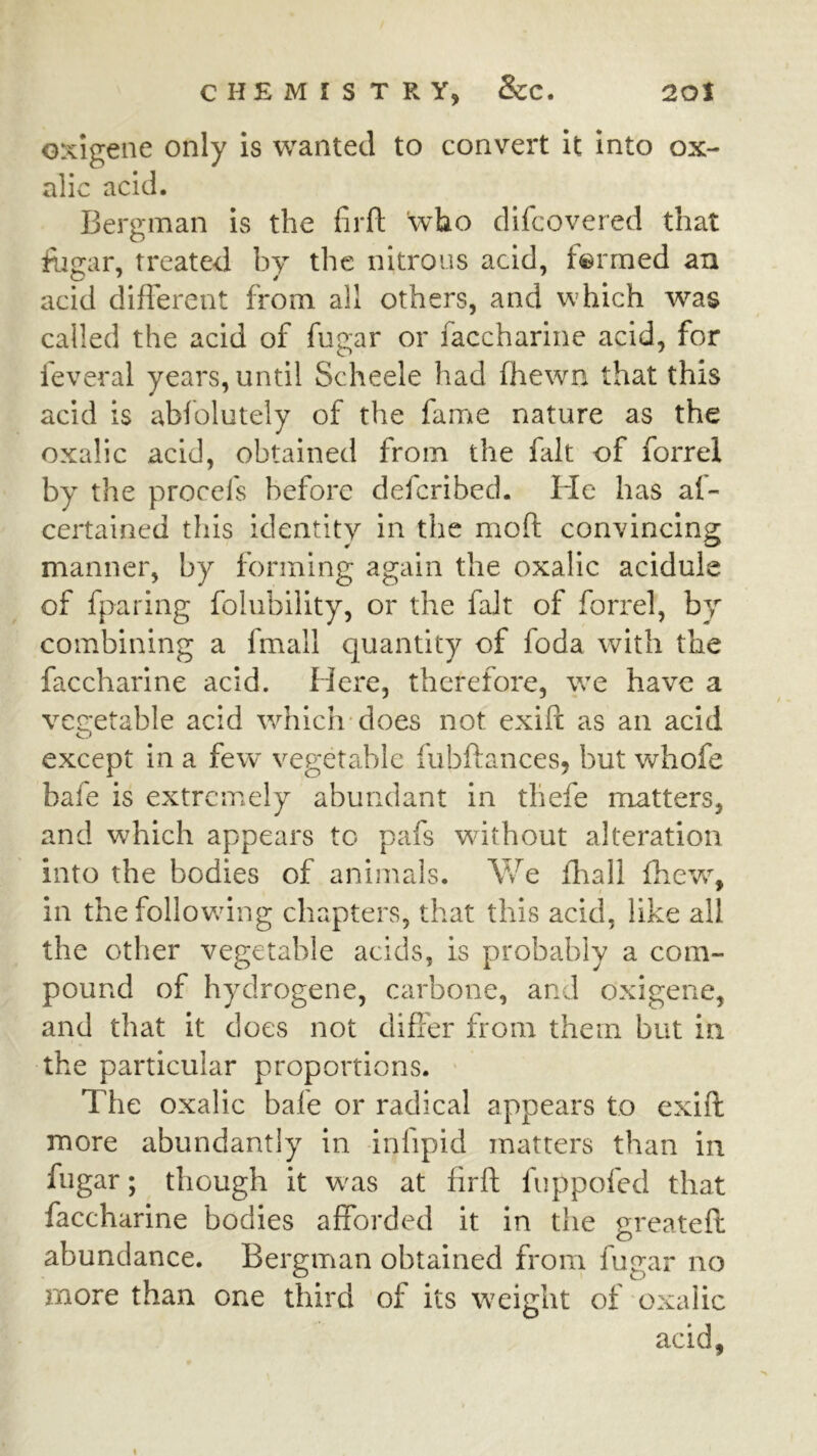 GXigene only is wanted to convert it into ox- alic acid. Bergman is the firft who difcovered that fogar, treated by the nitrous acid, farmed an acid different from all others, and which was called the acid of fugar or faccharine acid, for feveral years, until Scheele had fhewn that this acid is abfolutely of the fame nature as the oxalic acid, obtained from the fait of forrel by the procefs before defcribed. He has al- certained this identity in the moft convincing manner, by forming again the oxalic acidule of fparing folubility, or the fait of forrel, by combining a fmall quantity of foda with the faccharine acid. Here, therefore, we have a veG;etable acid which-does not exift as an acid except in a few vegetable fubftances, but whofe bafe is extremely abundant in thefe matters, and which appears to pafs without alteration into the bodies of animals. We ffiall fiievc, in the follov/ing chapters, that this acid, like all the other vegetable acids, is probably a com- pound of hydrogene, carbone, and oxigene, and that it does not differ from them but in the particular proportions. ' The oxalic bafe or radical appears to exift more abundantly in infipid matters than in fugar; though it was at firft fuppofed that faccharine bodies afforded it in the greateft abundance. Bergman obtained from fugar no more than one third of its weight of oxalic acid,