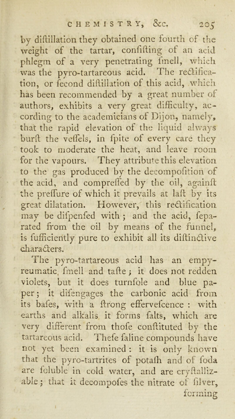 by diftillatlon they obtained one fourth of the weight of the tartar, confiding of an acid phlegm of a very penetrating finell, which was the pyro-tartareous acid. The reftifica- tion, or fecond didillation of this acid, which has been recommended by a great number of authors, exhibits a very great difficulty, ac- cording to the academicians of Dijon, namely, that the rapid elevation of the liquid always burit the velfels, in fpite of every care they took to moderate the heat, and leave room for the vapours. They attribute this elevation to the gas produced by the decompofition of the acid, and compreffed by the oil, againft the preffure of which it prevails at lad by its great dilatation. However, this redlidcation may be difpenfed with ; and the acid, fepa- rated from the oil by means of the funnel, is fufficiently pure to exhibit all its didindive diaraders. The pyro-tartareous acid has an empy- reumatic, fmell and tade ; it does not redden violets, but it does turnfole and blue pa- per ; it difengages the carbonic acid from its bafes, with a drong effervefcence : with earths and alkalis it forms falts, which are very different from thofe condituted by the tartareous acid. Thefe faline compounds have not yet been examined : it is only known that the pyro-tartrites of potafli and of foda are foluble in cold water, and are crydalliz- able; that it decompofes the nitrate of diver, fenning