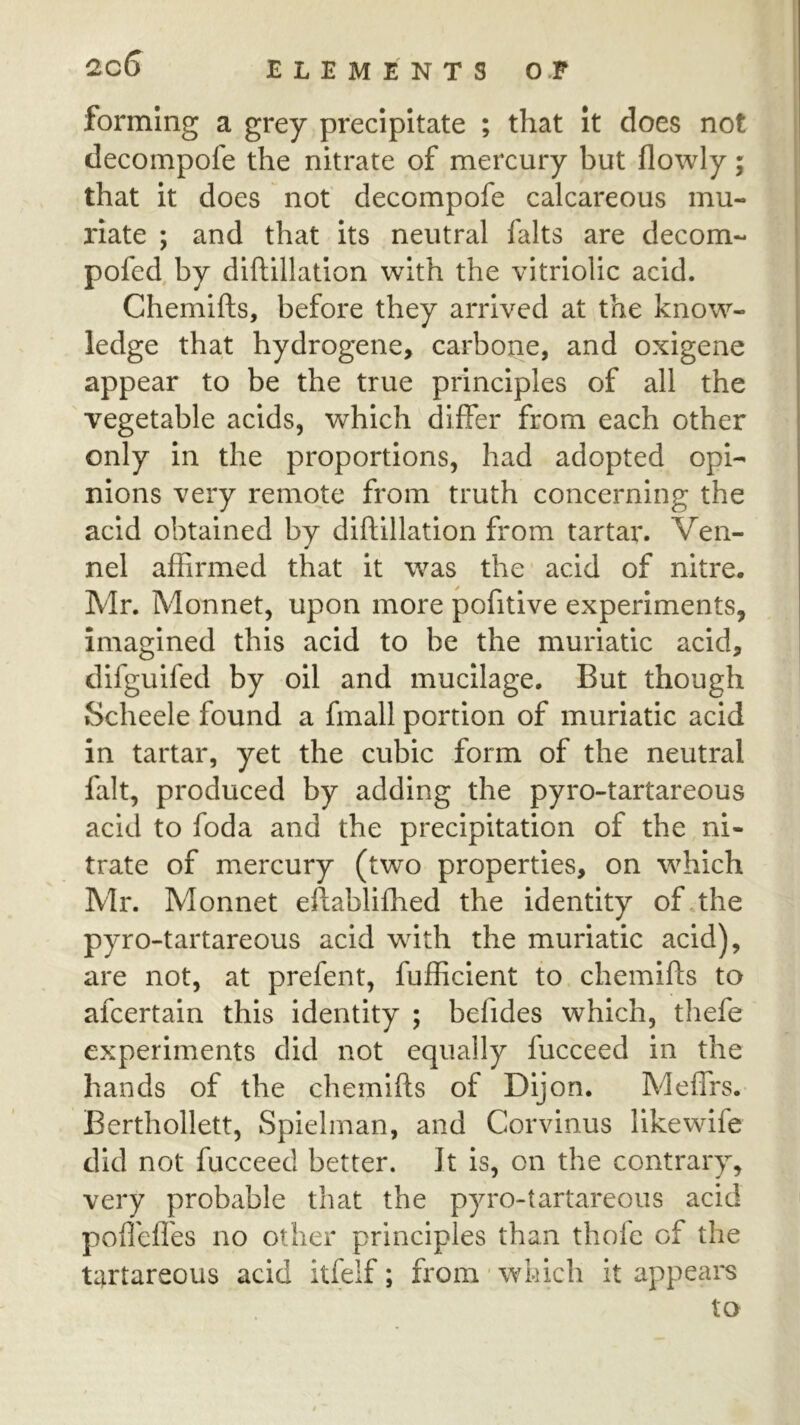 forming a grey precipitate ; that it does not decompofe the nitrate of mercury but flowly; that it does not decompofe calcareous mu- riate ; and that its neutral falts are decom- pofed by diftillatlon with the vitriolic acid. Chemifts, before they arrived at the know- ledge that hydrogene, carbone, and oxigene appear to be the true principles of all the vegetable acids, which differ from each other only in the proportions, had adopted opi- nions very remote from truth concerning the acid obtained by diftillatlon from tartar. Ven- nel affirmed that it was the acid of nitre. Mr. Monnet, upon more pofitive experiments, imagined this acid to be the muriatic acid, difguifed by oil and mucilage. But though Scheele found a finall portion of muriatic acid in tartar, yet the cubic form of the neutral fait, produced by adding the pyro-tartareous acid to foda and the precipitation of the ni- trate of mercury (two properties, on which Mr. Monnet eftabliffied the identity of*the pyro-tartareous acid with the muriatic acid), are not, at prefent, fufficlent to chemifts to afcertain this identity ; befides which, thefe experiments did not equally fucceed in the hands of the chemifts of Dijon. Meflrs. Berthollett, Spielman, and Corvinus likewife did not fucceed better. It is, on the contrary, very probable that the pyro-tartareous acid pofl'efl'es no other principles than thole of the tartareous acid itfelf; from'which it appears to