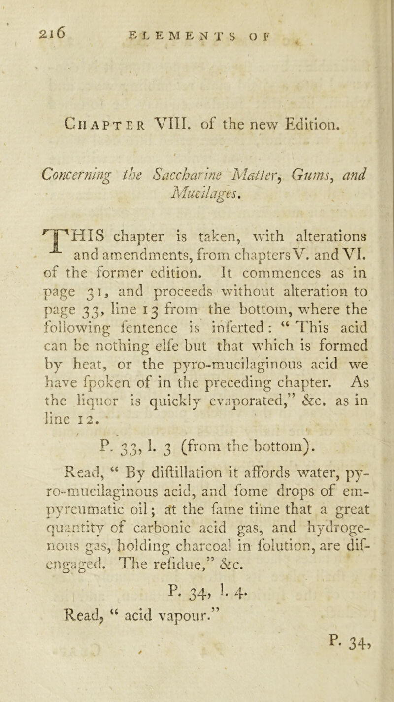 Chapter VIII. of the new Edition. i Concerning the Saccharine Matter^ Gums^ and Mucilages, ^ • ^ I ^HIS chapter is taken, with alterations and amendments, from chapters V. and VI. of the former edition. It commences as in page 3I3 and proceeds without alteration to page 33, line 13 from the bottom, where the following fentence is ihferted: ‘‘ This acid can be nothing elfe but that which is formed by heat, or the pyro-mucilaginous acid we have fpoken of in the preceding chapter. As the liquor is quickly evaporated,” &c. as in line 12. * # / P. 33, 1. 3 (from the bottom). Read, By diPdllation it affords water, py- ro~mucilaginous acid, and fome drops of ein- pyrcumatic oil; att the fame time that a great quantity of carbonic acid gas, and hydroge- nous gas, holding charcoal in folution, are dif- engaged. The refidue,” &c. I P* 34’ 4* Readj acid vapour.” P- 34»