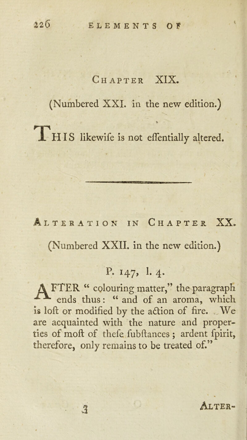 Chapter XIX. (Numbered XXI. in the new edition.) ry^ X HIS likewife is not eflentially altered. Alteration in Chapter XX* (Numbered XXII. in the new edition.) P. 147^ 4* A FTER ‘‘ colouringjnatter,” the paragraph ^ ends thus: and of an aroma, which is loft or modified by the adlion of fire. We are acquainted with the nature and proper- ties of moft of thefe fubftances ; ardent fpirit, therefore, only remains to be treated of.”