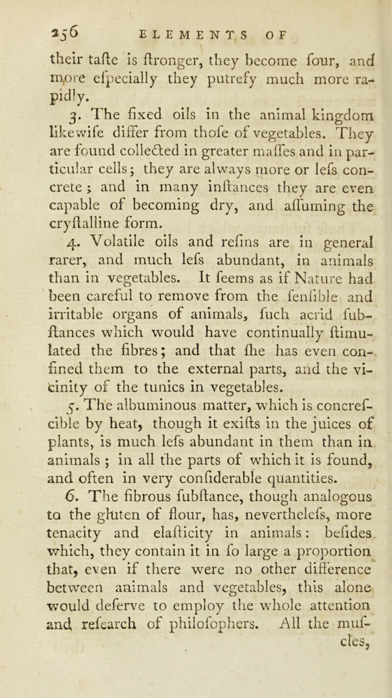 their tafte is ftronger, they become four, and m,ore elpecially they putrefy much more ra- pidly. 3. The fixed oils In the animal kingdom like wife differ from thofe of vegetables. They are found colle£ted in greater maifes and in par- ticular cells; they are always more or lefs con- crete ; and in many inftances they are even capable of becoming dry, and afluming the cryflalline form. 4. Volatile oils and refins are in general rarer, and much lefs abundant, in animals than in vegetables. It feems as if Nature had been careful to remove from the fenfible and irritable organs of animals, fuch acrid fub- ftances which would have continually ftimu- lated the fibres; and that fhe has even con- fined them to the external parts, and the vi- cinity of the tunics in vegetables. 5. The albuminous matter, which is concref- cible by heat, though it exifts in the juices of plants, is much lefs abundant in them than in animals ; in all the parts of which it is found, and often in very confiderable quantities. 6. The fibrous fubftance, though analogous to the ghiten of flour, has, neverthelcfs, more tenacity and elafficity in animals: befides. which, they contain it in fo large a proportion that, even if there were no other difference between animals and vegetables, this alone would deferve to employ the-whole attention and, refearch of philofophers. All the muf- cles,