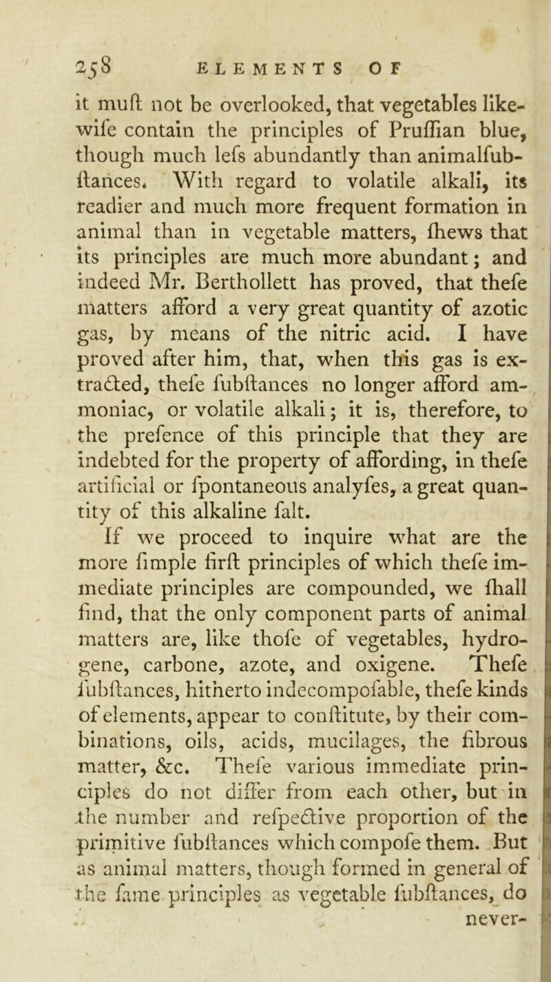 it mu ft not be overlooked, that vegetables like- wife contain the principles of Pruffian blue, though much lefs abundantly than animalfub- llarices* With regard to volatile alkali, its readier and much more frequent formation in animal than in vegetable matters, fhews that Its principles are much more abundant; and indeed Mr. Berthollett has proved, that thefe matters afford a very great quantity of azotic gas, by means of the nitric acid. I have proved after him, that, when this gas is ex- traced, thefe fubftances no longer afford am- moniac, or volatile alkali; it is, therefore, to the prefence of this principle that they are indebted for the property of affording, in thefe artificial or fpontaneous analyfes, a great quan- tity of this alkaline fait. If we proceed to inquire what are the more fimple firft principles of which thefe im- mediate principles are compounded, we fliall find, that the only component parts of animal matters are, like thofe of vegetables, hydro- gene, Carbone, azote, and oxigene. Thefe. ,fubftances, hitherto indecompofable, thefe kinds of elements, appear to conftitute, by their com- binations, oils, acids, mucilages, the fibrous matter, &c. Thefe various immediate prin- ciples do not differ from each other, but in ihe number and refpeftive proportion of the primitive fubftances which compofe them. But as animal matters, though formed in general of  the fame principles as vegetable liibftances,_ do never- 3 Tj .1 )