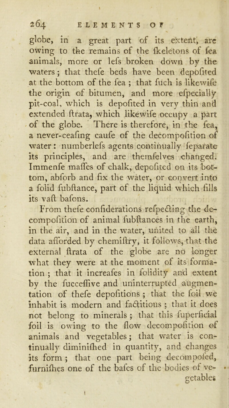 globe, In a great part of its extent, arc owing to the remains of the fkeletons of fea animals, more or lefs broken down by the waters; that thefe beds have been depofited at the bottom of the fea ; that fuch Is likewife the origin of bitumen, and more efpecially pit-coal, which is depofited in very thin and extended ftrata, which likewife occupy a part / of the globe. There is therefore, in the fea, a never-ceafmg caufe of the decompofition of water: numberlefs agents continually feparate its principles, and are themfelves changed. Immenfe maffes of chalk, depofited on its bot- tom, abforb and fix the water, or convert into a folid fubftance, part of the liquid which fills its vaft bafons. From thefe confiderations refpe£ling the de- compofition of animal fubftances in the earth, in the air, and in the water, united to all the data afforded by chemiftry, it follows, that the external firata of the globe are no longer what they were at the moment of its forma- tion ; that it increafes in folidity and extent by the fucceffive and uninterrupted augmen- tation of thefe depofitions ; that the foil we inhabit is modern and fadlitious ; that it does not belong to minerals ; that this fuperficial foil is owing to the flow decompofition of animals and vegetables; that water is eon- tinually diminifhed in quantity, and changes Its form ; that one part being decompofed, furniflies one of the bafes of the bodies of ve- getables