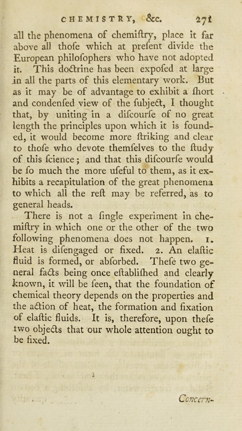 all the phenomena of chemiftry, place it far above all thofe which at prefent divide the European philofophers who have not adopted it. This doctrine has been expofed at large in all the parts of this elementary work. But as it may be of advantage to exhibit a fliort ► and condenfed view of the fubje£l, I thought that, by uniting in a difcourfe of no great length the principles upon which it is found- ed, it would become more ftriking and clear to thofe who devote themfelves to the ftudy of this fcience; and that this difcourfe would be fo much the more ufeful to them, as it ex- hibits a recapitulation of the great phenomena to which all the reft may be referred, as to general heads. . There is not a fmgle experiment In che- miftry in which one or the other of the two following phenomena does not happen, i. Heat is difengaged or fixed. 2. An elaftic fluid is formed, or abforbed. Thefe two ge- neral fa(3;s being once eftablifhed and clearly known, it will be feen, that the foundation of chemical theory depends on the properties and the aftion of heat, the formation and fixation of elaftic fluids. It is, therefore, upon thefe •two objects that 'our whole attention ought to be fixed. % Concern-^