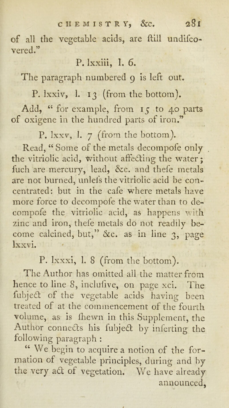 of all the vegetable acids, are ftill undifco- vered.” P. Ixxiii, I. 6. The paragraph numbered 9 Is left out, P. Ixxiv, 1. 13 (from the bottom). Add, ‘‘ for example, from 15 to 40 parts of oxigene in the hundred parts of iron.’’ P. Ixxv, I. 7 (from the bottom). Read, Some of the metals decompofe only the vitriolic acid, without affecting the water; fuch are mercury, lead, &c. and thefe metals are not burned, imlefs the vitriolic acid be con« centrated: but in the cafe where metals have more force to decompofe the water than to de- compofe the vitriolic acid, as happens with zinc and iron, thefe metals do not readily be- come calcined, but,” &c. as in line 3, page Ixxvi. P. Ixxxi, 1. 8 (from the bottom). The Author has omitted ail the matter from hence to line 8, inclufive, on page xci. The fubjed: of the vegetable acids having been treated of at the commencement of the fourth volume, as is fhewn in this Supplement, the Author connects his fubjed by inferting the following paragra ph: ‘‘We begin to acquire a notion of the for- mation of vegetable principles, during and by the very ad of vegetation. Vv^e have already announced, /