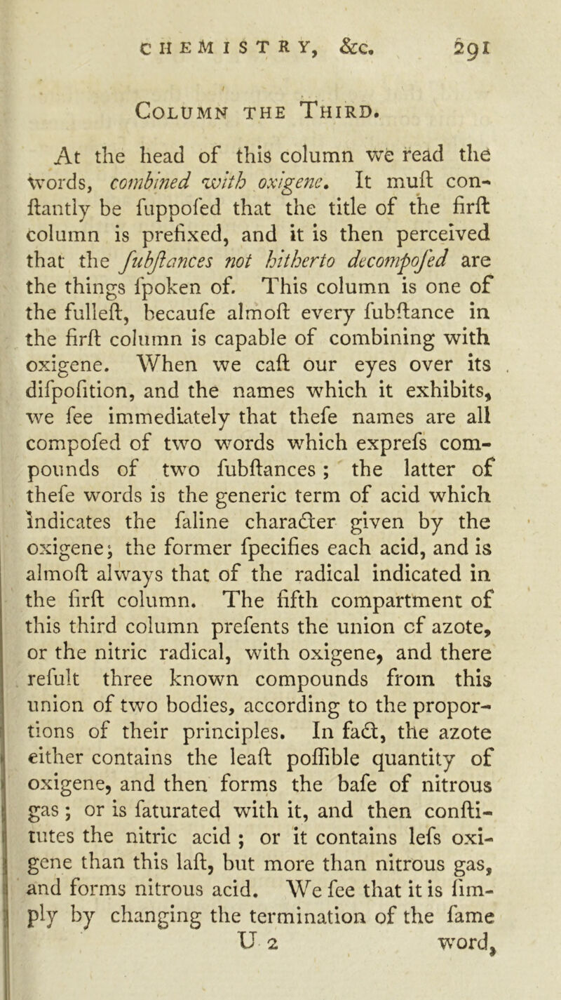 / Column the Third. At the head of this column we read the Words, combined with oxigene. It muft con- llantly be fuppofed that the title of the firft column is prefixed, and it is then perceived that the fubjlances not hitherto decompofed are the things fpoken of. This column is one of the fulleft, becaufe almofl: every fubftance in the firft column is capable of combining with oxigene. When we call our eyes over its dlfpofitlon, and the names which it exhibits, we fee immediately that thefe names are all compofed of two words which exprefs com- pounds of two fubftances; the latter of thefe words is the generic term of acid which indicates the fallne charadler given by the oxigene; the former fpecifies each acid, and Is almoft always that of the radical indicated in the firft column. The fifth compartment of this third column prefents the union of azote, or the nitric radical, with oxigene, and there refult three known compounds from this union of two bodies, according to the propor- tions of their principles. In fad;, the azote I either contains the leaft poflible quantity of I oxigene, and then forrns the bafe of nitrous I gas ; or is faturated with It, and then confti- I tutes the nitric acid ; or it contains lefs oxi- 1 gene than this laft, but more than nitrous gas, ij and forms nitrous acid. We fee that it is fim- ply by changing the termination of the fame U 2 word^