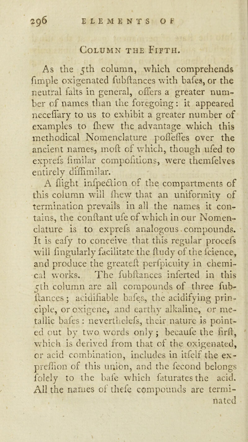 Column the Fifth. As the 5th column, which comprehends fimple oxigenated fubftances with bafes, or the neutral falts in general, oifers a greater num- ber of names than the foregoing: it appeared neceffary to us to exhibit a greater number of examples to fliew the advantage wdiich this methodical Nomenclature poirdfes over the ancient names, moft of which, though ufed to exprefs fimiiar compofitlons, were themfelves entirely diffimilar. A flight infpedcion of the compartments of this column will fliew that an uniformity of termination prevails in all the names it con- ' tains, the conftant ufe of which in our Nomen- clature is to exprefs analogous .compounds. It is eafy to conceive that this regular procefs will fingularly facilitate the fludy of the fcience, and produce the greatefl: perfpiculty in chemi- cal works. The fubftances inferted in this 5th column are all compounds of three fub- ftances ; acidifiable bafes, the acidifying prin- ciple, or oxigene, and earthy alkaline, or me- tallic bales: neverthelefs, their nature is point- ed out by two words only; becaule the firft, which is derived from that of the oxigenated, or acid combination, includes in itfelf the ex- prellion of this union, and the fecond belongs folely to the bale which laturates the acid. All the names of thefe compounds arc termi- . natecl