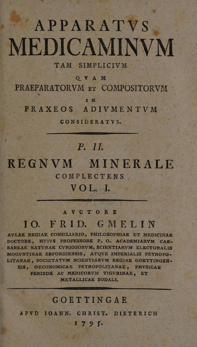 Vs APPARATYS. MEDICAMINVM - TAM SIMPLICIVM VEN QYAM | PRAEPARATORVM ET COMPOSITORVA - 1N PRAXEOS ADIVMENTVM jU*5en 9 LCONSIDERATYS p ds REGNVM MINERALE COMPLECTENS. V Od a. AVCTORE | 3 LO. FRID. GMELIN AVLAE REGIÁE CONSILIARIO, PHILOSOPHIAE ET MEDICINAE . DOCTORE, HVIVS PROFESSORE P. O. ACADEMIARVM CAK- / SAREAE NATVRAE CVRIOSORVM, SCIENTIARVM ELECTORALIS MOGVNTINAE ERFORDIENSIS, ATQVE IMPERIALIS PETROPO- — LITANAE, SOCIETATVM SCIENTIARVM REGIAE GOETTINGEN- SIS, OECONOMICAE PETROPOLITANAE, PHYSICAE . PERINDE- AC MEDICORVM. TIGVRINAE, ET : METALLICAE SODALI, Tus GOETTINGAE - - APVD IOANN. CHRIST. DIETERICH SLT ctr RE E X X a. 7 j 2 k v1.20 x C 4 L. * : P