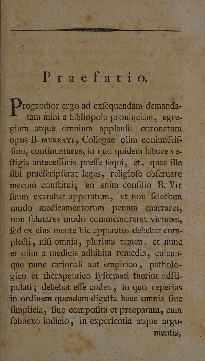 Pucavefa-te » D'ogredior ergo ad exfequendam demanda- j tam mihi a bibliopola prouinciam, . egre- .,gium atque omnium applaufü coronatum opus B. wvnRAYI, Collegae olim coniun&amp;if- - fimi, continuaturus, in quo quidem labore ve- . ftigia antecefforis preffe fequi. €t, quas ille - ; fibi praeferipferat leges, religiofe obferuare  mecum conftitui; eo enim confilio B. Vir  fuum exarabat apparatum, vt non felectam . modo medicamentorum . penum enarraret, .. non falutares modo commemoraret virtutes, - fed ex eius mente hic apparatus debebat com- mw nifi omnia, plurima tamen, et nunc et olim à medicis adhibita remedia, cuicun- . que nunc rationali aut empirico, patholo- | gico et therapeutico Íyftemati fuerint adfti- - ' pulati; debebat effe codex, in quo. reperias dn ordinem quendam digefta haec omnia fiue fimplicia, fiue compofita et praeparata, cum . fuübnexo iudicio , , in experientia atque argu- L| BÓ wed pU EOM M mentis,
