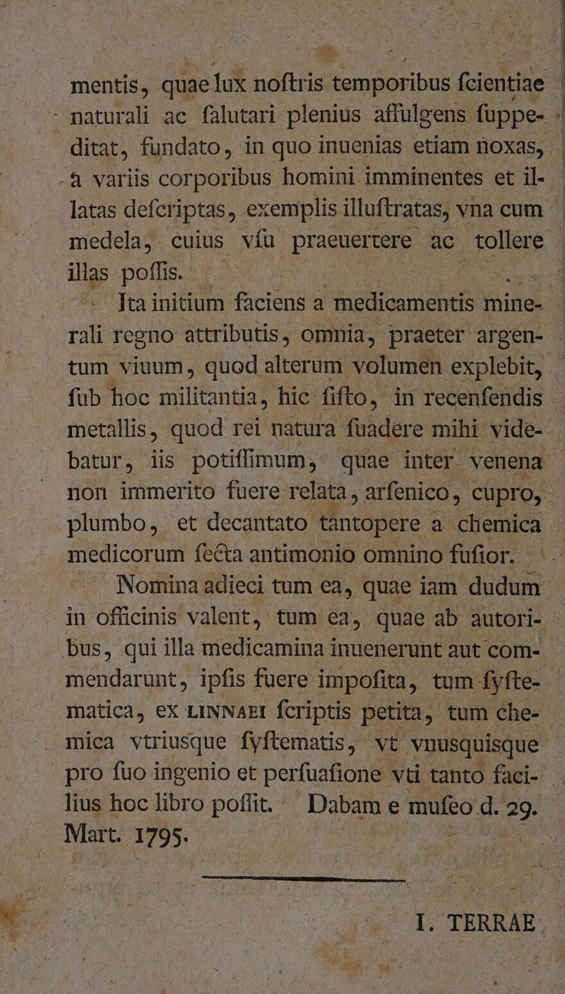 | as 1 » 4 mentis, quae lux noftris temporibus [ientiàe 1 - naturali ac falutari plenius affulgens. fuppe- | ditat, fundato, in quo inuenias etiam noxas, | .4 variis corporibus homini imminentes et il- - latas defcriptas, ex cemplis illuftr atas, vnacum . medela, cuius vfu praeuertere ac tollere | illas poffis. da nerd  fuainitium faciens a nedicamentis mine- - rali regno attributis, omnia, praeter argen- tum viuum, quod alterum volumen explebit, - fub hoc militantia, hic-fifto, in recenfendis . metallis, quod rei natura fuadere mihi vide- batur, iis potiffimum, quae inter venena | non immerito fuere relata, arfenico , cupro, plumbo, et decantato tantopere a chemica medicorum fecta antimonio omnino füfior. -. Nomina adieci tum ea, quae iam dudum in officinis valent, tum ea, quae ab autori- bus, qui illa medicamina inuenerunt aut com- mendarunt, ipfis fuere impofita, tum- fyfte-. | matica, eX LINNAEI fcriptis petita. tum Che- mica vtriusque fyftematis, vt vnusquisque pro fuo ingenio et perfuafione vti tanto faci- . lius hoclibro poffit. Dabam e mufeo d. 2g. Mart. 1795. | e AME I. TERRAE.