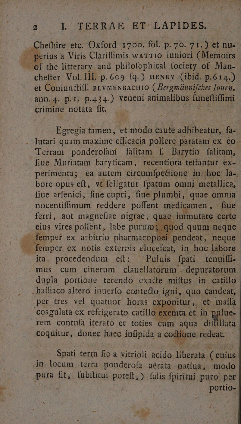 ..Chefhire etc. Oxford 1700. fol. p. 79. 71.) et nu-- ta ] | perius a Viris Claritfimis WATTIO iuniori (Memoirs - of the litterary and philofophical fociety of. Man- cheíter Vol.llL. p. 609 fq.) HENRY (ibid. p.614.) et Coniunctif. BLVMENBACHIO ( Bergmünnifches lourn. ann.4. p.i. p.424.) veneni animalibus funemiHing crimine notata fit. iic Na Egregia tamen, et modo caute adlibbeatuk,. fa- lutari quam maxime efficacia pollere paratam ex eo Terram ponderofaní. falitam. f. barytin uu fiue Muriatam baryticam , recentiora teftantur ex- perimenta; ea autem circumfpe&amp;ione in-hoc la-. bore opus eft, vt feligatur fpatum omni. metallica, fiue arfenici; fiue cupri, fiue plumbi, quae omnia nocentiffimum reddere polfent medicamen, - fiue ferri, aut magnefiae nigrae, quae. immutare certe eius vires poffent, labe purum. ;,quod quum neque dv ex arbitrio pharmacopoei- pendeat, neque . femper ex notis externis elucefcat, in hoc labore ita. procedendum e(t: . Puluis Ípati. tenuilfi- - aus cum cinerum clauel latorum - depuratorum dupla portione terendo cxade miftus in catillo . haffiaco altero inuerfo contedoo igni, quo candeat, per tres vel quatuor horas exponitur, Eb maffa | Coagulata ex refrigerato catillo exemta. et in pulue- rem contufa iterato et toties cum aqua diit illata. coquitur, donec haec infipida a oie Hed, € Spati terra fic a xitrioh acido. ij den gest in locum erra. pondero(ía . aérata natiua, modo | püra fit, fubítitui poteft, (alis fpiritui puro per. portio- | /.