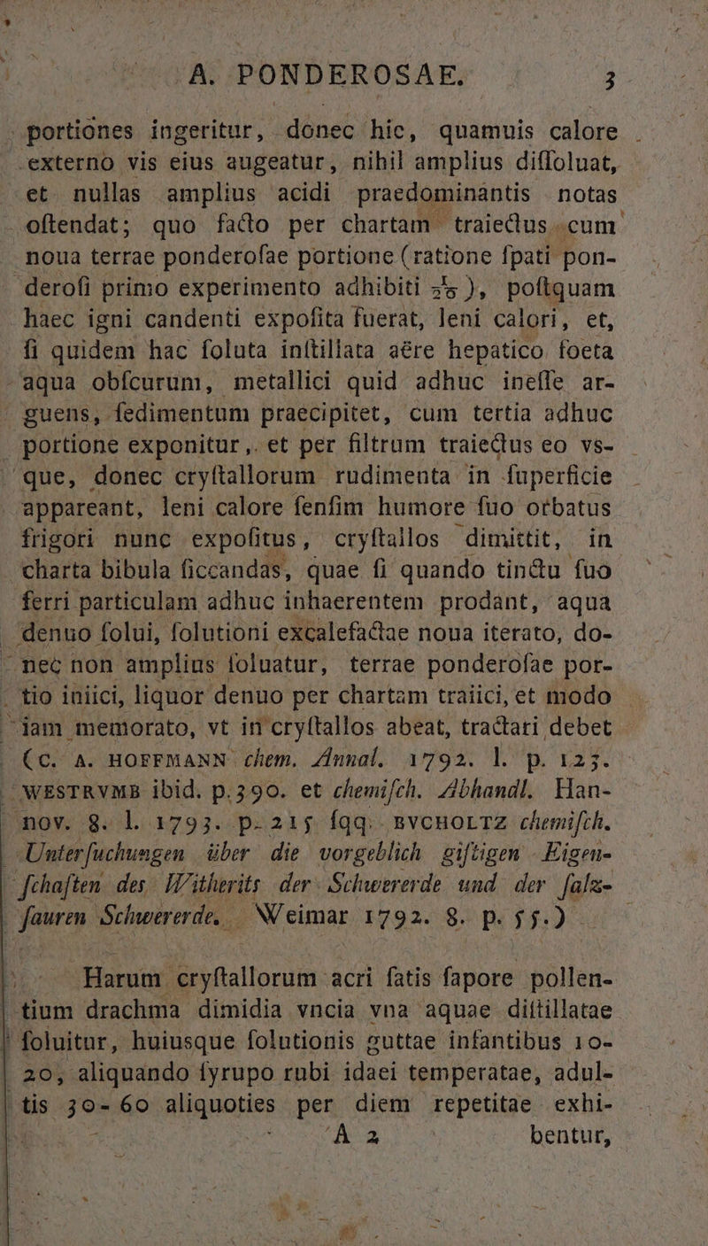 portiones ingeritur, donec hic, quamuis calore . .externo vis eius augeatur, nihil amplius difloluat, et. nullas amplius acidi praedominantis notas .oftendat; quo fad per chartam traiectus. cum. noua terrae ponderofae portione ( ratione fpati pon- derofi primo experimento adhibiti zs ), poftquam haec igni candenti expofita fuerat, leni calori, et, fi quidem hac foluta inítillata are hepatico foeta -aqua obfcurum, metallici quid adhuc ineífe ar- | guens, fedimentum praecipitet, cum tertia adhuc portione exponitur ,.et per filtrum traieQus eo vs- que, donec cryftallorum rudimenta in Tuperficie appareant, leni calore fenfim humore füo orbatus frigori nunc expolfitus,- cryftallos dimittit, in | charta bibula ficcandas, quae fi quando tin&amp;u fuo ferri particulam adhuc inhaerentem prodant, aqua , denuo. folui, folutioni excalefactae noua iterato, do- - nec non amplius foluatur, terrae ponderofae por- . tio iniici, liquor denuo per chartam traiici, et modo jam memorato, vt in cryftallos abeat, tractari debet (C. à. HOFFMANN- chem. ZInnal. 1792. l. p. 123. J WESTRVMB ibid. p.390. et chemifch. Zbhandl. Han- nov. 8. l. 1793. p.215 fqq... BvcuormZ chemifch. - Unter [uchungen über die vorgeblich giftigen - Eigeu- — fehaften des. I'itherits der: Schwererde und. der. fala- Yat Schuoererde, | N'eimar. 1292/9. P. 5: ow Er Harum. dallpnini: acri fatis dior billsa- ^tium drachma dimidia vncia vna aquae diltillatae l foluitur, huiusque folutionis suttae infantibus 10- 20, aliquando fyrupo rubi idaei temperàtae, adul- (tis. gon 60 aliquoties per diem repetitae exhi- 'À a bentur,